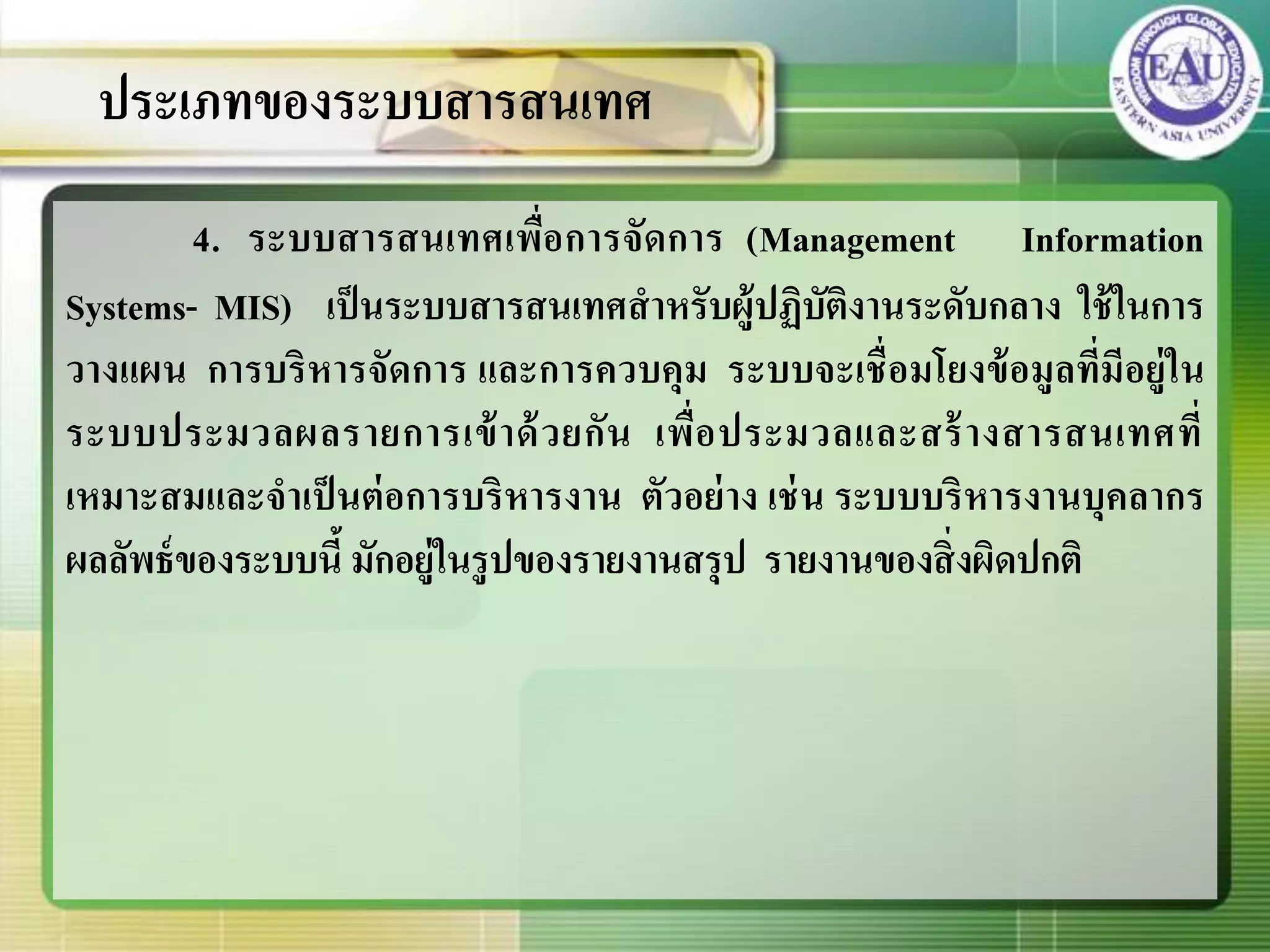 4. ระบบสารสนเทศเพื่อการจัดการ (Management Information
Systems- MIS) เป็นระบบสารสนเทศสาหรับผู้ปฏิบัติงานระดับกลาง ใช้ในการ
วางแผน การบริหารจัดการ และการควบคุม ระบบจะเชื่อมโยงข้อมูลที่มีอยู่ใน
ระบบประมวลผลรายการเข้าด้วยกัน เพื่อประมวลและสร้างสารสนเทศที่
เหมาะสมและจาเป็นต่อการบริหารงาน ตัวอย่าง เช่น ระบบบริหารงานบุคลากร
ผลลัพธ์ของระบบนี้ มักอยู่ในรูปของรายงานสรุป รายงานของสิ่งผิดปกติ
ประเภทของระบบสารสนเทศ
 