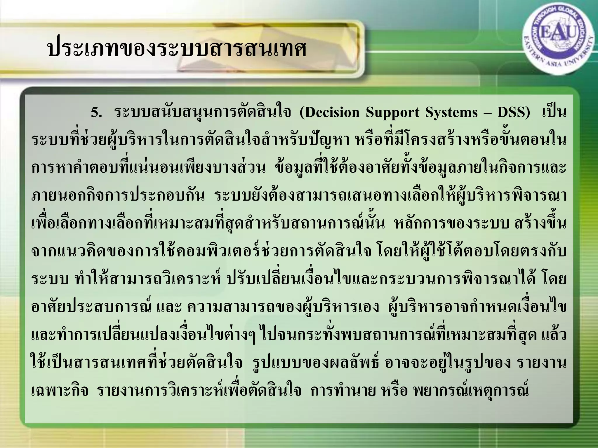 5. ระบบสนับสนุนการตัดสินใจ (Decision Support Systems – DSS) เป็น
ระบบที่ช่วยผู้บริหารในการตัดสินใจสาหรับปัญหา หรือที่มีโครงสร้างหรือขั้นตอนใน
การหาคาตอบที่แน่นอนเพียงบางส่วน ข้อมูลที่ใช้ต้องอาศัยทั้งข้อมูลภายในกิจการและ
ภายนอกกิจการประกอบกัน ระบบยังต้องสามารถเสนอทางเลือกให้ผู้บริหารพิจารณา
เพื่อเลือกทางเลือกที่เหมาะสมที่สุดสาหรับสถานการณ์นั้น หลักการของระบบ สร้างขึ้น
จากแนวคิดของการใช้คอมพิวเตอร์ช่วยการตัดสินใจ โดยให้ผู้ใช้โต้ตอบโดยตรงกับ
ระบบ ทาให้สามารถวิเคราะห์ ปรับเปลี่ยนเงื่อนไขและกระบวนการพิจารณาได้ โดย
อาศัยประสบการณ์ และ ความสามารถของผู้บริหารเอง ผู้บริหารอาจกาหนดเงื่อนไข
และทาการเปลี่ยนแปลงเงื่อนไขต่างๆ ไปจนกระทั่งพบสถานการณ์ที่เหมาะสมที่สุด แล้ว
ใช้เป็นสารสนเทศที่ช่วยตัดสินใจ รูปแบบของผลลัพธ์ อาจจะอยู่ในรูปของ รายงาน
เฉพาะกิจ รายงานการวิเคราะห์เพื่อตัดสินใจ การทานาย หรือ พยากรณ์เหตุการณ์
ประเภทของระบบสารสนเทศ
 