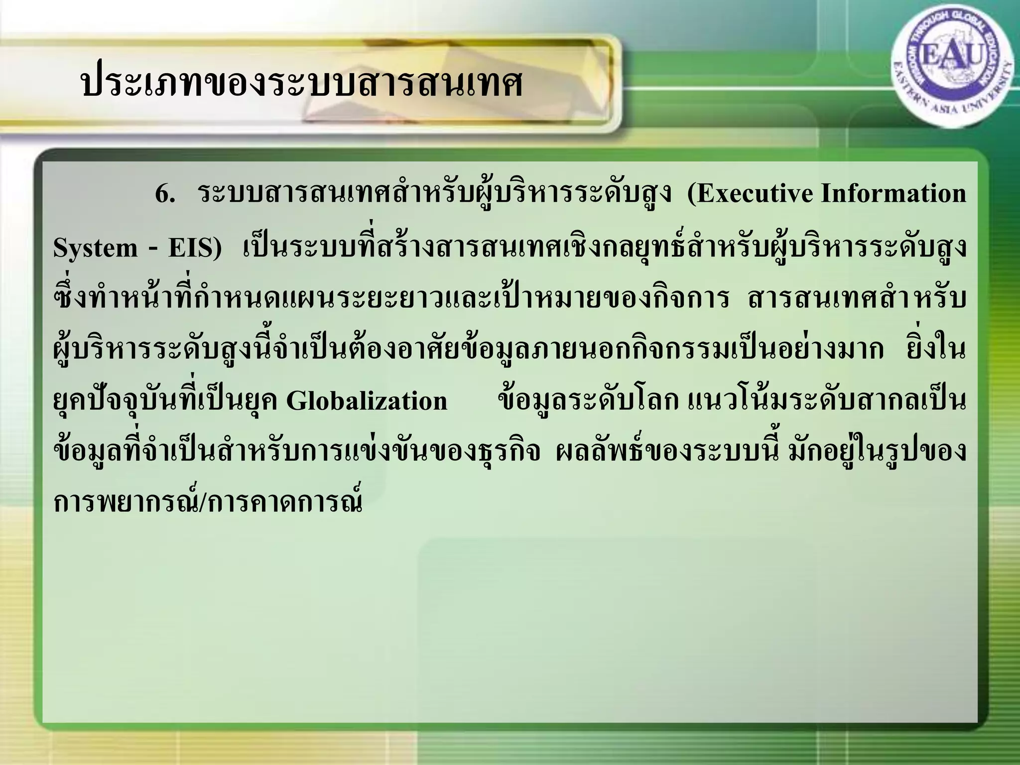 6. ระบบสารสนเทศสาหรับผู้บริหารระดับสูง (Executive Information
System - EIS) เป็นระบบที่สร้างสารสนเทศเชิงกลยุทธ์สาหรับผู้บริหารระดับสูง
ซึ่งทาหน้าที่กาหนดแผนระยะยาวและเป้ าหมายของกิจการ สารสนเทศสาหรับ
ผู้บริหารระดับสูงนี้จาเป็นต้องอาศัยข้อมูลภายนอกกิจกรรมเป็นอย่างมาก ยิ่งใน
ยุคปัจจุบันที่เป็นยุค Globalization ข้อมูลระดับโลก แนวโน้มระดับสากลเป็น
ข้อมูลที่จาเป็นสาหรับการแข่งขันของธุรกิจ ผลลัพธ์ของระบบนี้ มักอยู่ในรูปของ
การพยากรณ์/การคาดการณ์
ประเภทของระบบสารสนเทศ
 