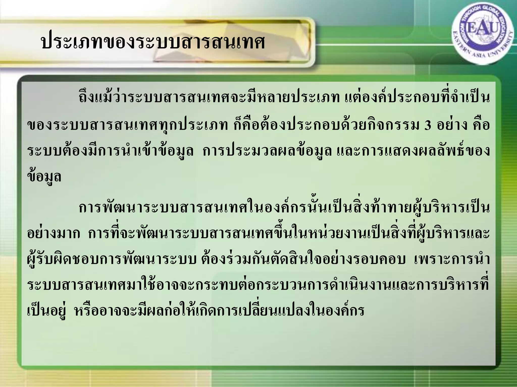 ถึงแม้ว่าระบบสารสนเทศจะมีหลายประเภท แต่องค์ประกอบที่จาเป็ น
ของระบบสารสนเทศทุกประเภท ก็คือต้องประกอบด้วยกิจกรรม 3 อย่าง คือ
ระบบต้องมีการนาเข้าข้อมูล การประมวลผลข้อมูล และการแสดงผลลัพธ์ของ
ข้อมูล
การพัฒนาระบบสารสนเทศในองค์กรนั้นเป็ นสิ่งท้าทายผู้บริหารเป็ น
อย่างมาก การที่จะพัฒนาระบบสารสนเทศขึ้นในหน่วยงานเป็นสิ่งที่ผู้บริหารและ
ผู้รับผิดชอบการพัฒนาระบบ ต้องร่วมกันตัดสินใจอย่างรอบคอบ เพราะการนา
ระบบสารสนเทศมาใช้อาจจะกระทบต่อกระบวนการดาเนินงานและการบริหารที่
เป็นอยู่ หรืออาจจะมีผลก่อให้เกิดการเปลี่ยนแปลงในองค์กร
ประเภทของระบบสารสนเทศ
 