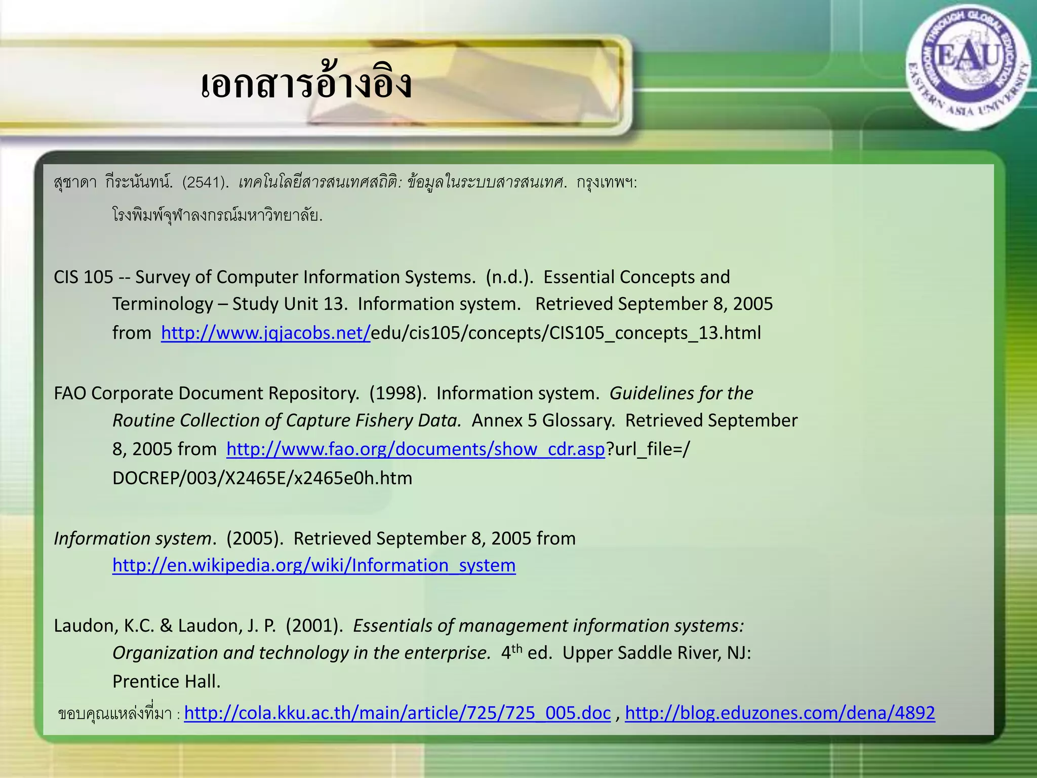 สุชาดา กีระนันทน์. (2541). เทคโนโลยีสารสนเทศสถิติ: ข้อมูลในระบบสารสนเทศ. กรุงเทพฯ:
โรงพิมพ์จุฬาลงกรณ์มหาวิทยาลัย.
CIS 105 -- Survey of Computer Information Systems. (n.d.). Essential Concepts and
Terminology – Study Unit 13. Information system. Retrieved September 8, 2005
from http://www.jqjacobs.net/edu/cis105/concepts/CIS105_concepts_13.html
FAO Corporate Document Repository. (1998). Information system. Guidelines for the
Routine Collection of Capture Fishery Data. Annex 5 Glossary. Retrieved September
8, 2005 from http://www.fao.org/documents/show_cdr.asp?url_file=/
DOCREP/003/X2465E/x2465e0h.htm
Information system. (2005). Retrieved September 8, 2005 from
http://en.wikipedia.org/wiki/Information_system
Laudon, K.C. & Laudon, J. P. (2001). Essentials of management information systems:
Organization and technology in the enterprise. 4th ed. Upper Saddle River, NJ:
Prentice Hall.
ขอบคุณแหล่งที่มา : http://cola.kku.ac.th/main/article/725/725_005.doc , http://blog.eduzones.com/dena/4892
เอกสารอ้างอิง
 