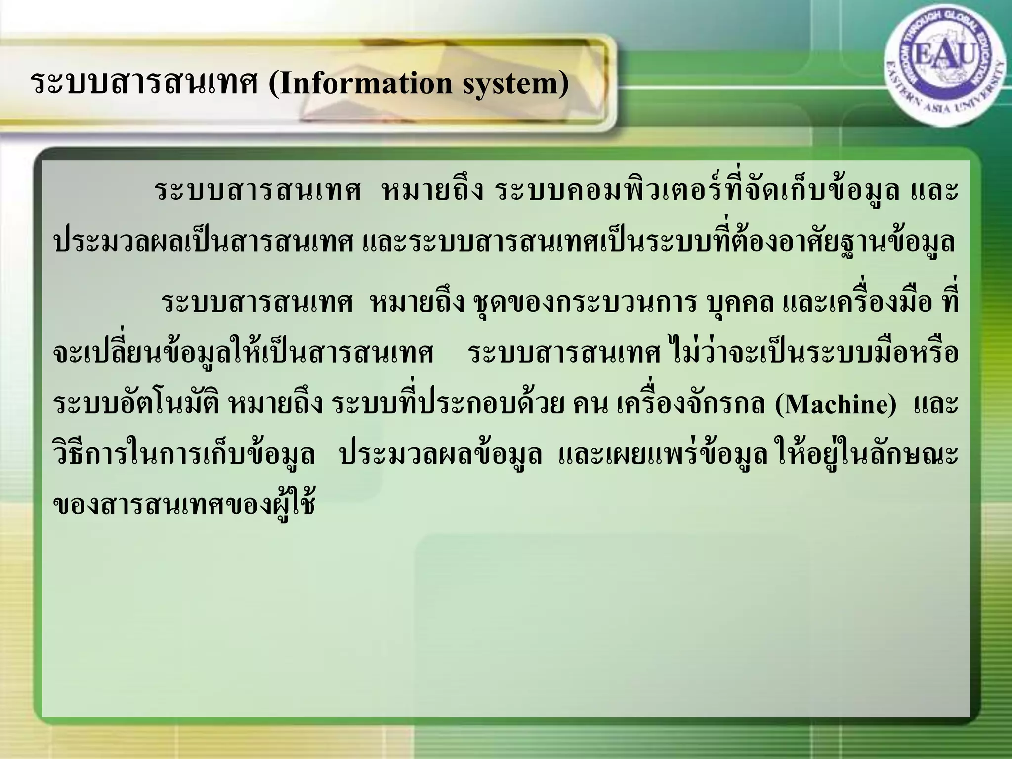 ระบบสารสนเทศ หมายถึง ระบบคอมพิวเตอร์ที่จัดเก็บข้อมูล และ
ประมวลผลเป็นสารสนเทศ และระบบสารสนเทศเป็นระบบที่ต้องอาศัยฐานข้อมูล
ระบบสารสนเทศ หมายถึง ชุดของกระบวนการ บุคคล และเครื่องมือ ที่
จะเปลี่ยนข้อมูลให้เป็นสารสนเทศ ระบบสารสนเทศ ไม่ว่าจะเป็นระบบมือหรือ
ระบบอัตโนมัติ หมายถึง ระบบที่ประกอบด้วย คน เครื่องจักรกล (Machine) และ
วิธีการในการเก็บข้อมูล ประมวลผลข้อมูล และเผยแพร่ข้อมูล ให้อยู่ในลักษณะ
ของสารสนเทศของผู้ใช้
ระบบสารสนเทศ (Information system)
 