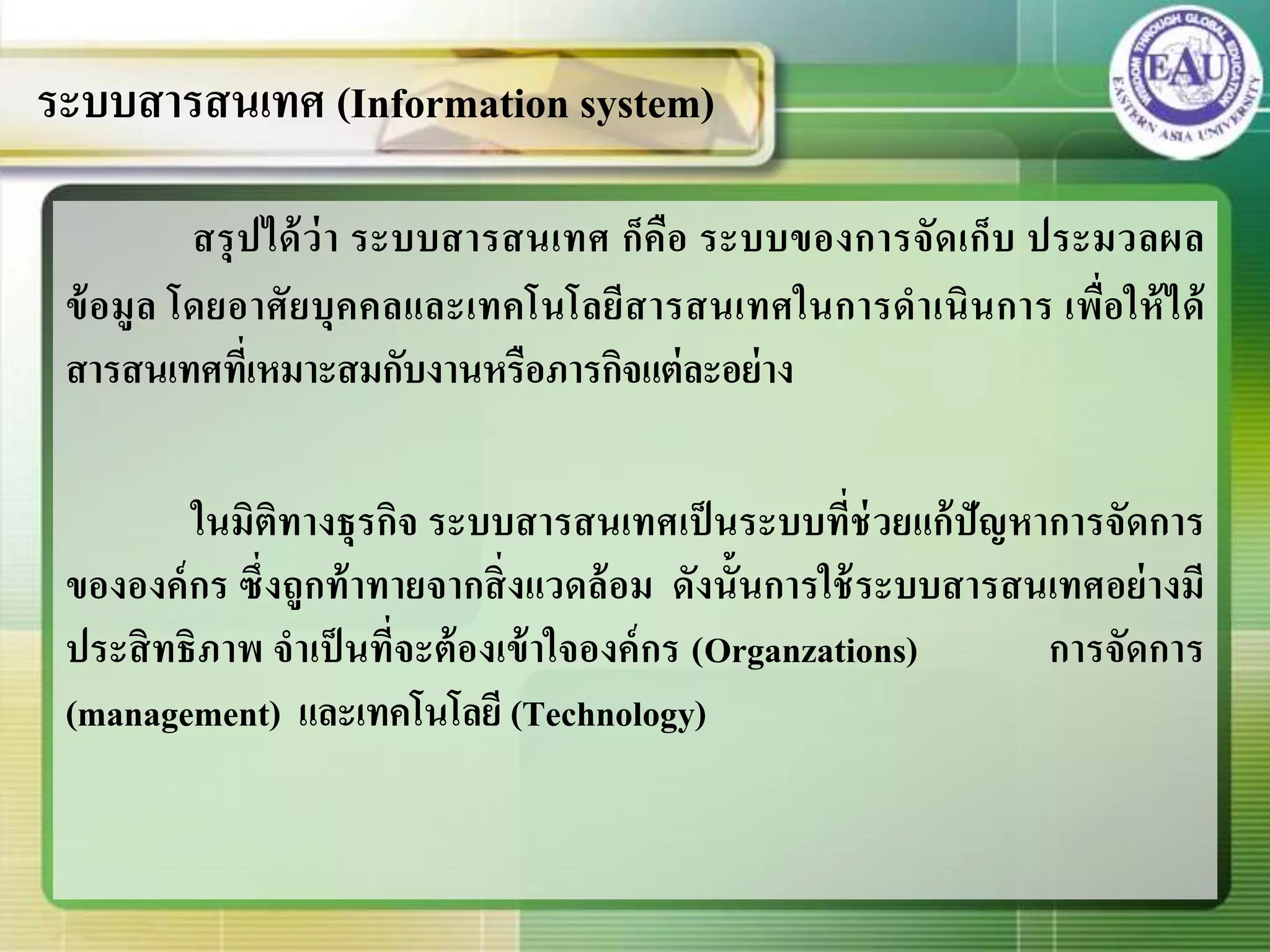 สรุปได้ว่า ระบบสารสนเทศ ก็คือ ระบบของการจัดเก็บ ประมวลผล
ข้อมูล โดยอาศัยบุคคลและเทคโนโลยีสารสนเทศในการดาเนินการ เพื่อให้ได้
สารสนเทศที่เหมาะสมกับงานหรือภารกิจแต่ละอย่าง
ในมิติทางธุรกิจ ระบบสารสนเทศเป็นระบบที่ช่วยแก้ปัญหาการจัดการ
ขององค์กร ซึ่งถูกท้าทายจากสิ่งแวดล้อม ดังนั้นการใช้ระบบสารสนเทศอย่างมี
ประสิทธิภาพ จาเป็นที่จะต้องเข้าใจองค์กร (Organzations) การจัดการ
(management) และเทคโนโลยี (Technology)
ระบบสารสนเทศ (Information system)
 