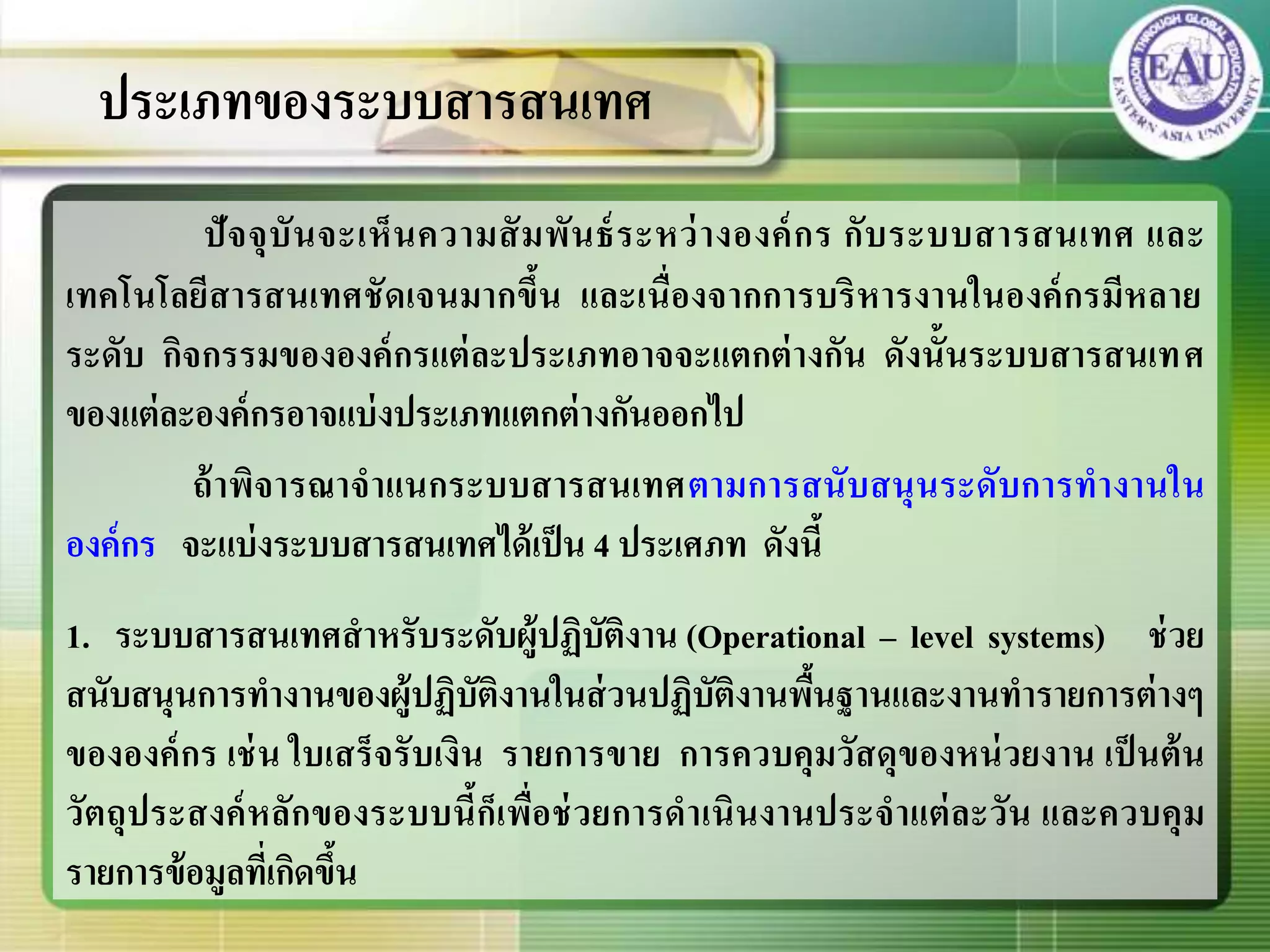 ปัจจุบันจะเห็นความสัมพันธ์ระหว่างองค์กร กับระบบสารสนเทศ และ
เทคโนโลยีสารสนเทศชัดเจนมากขึ้น และเนื่องจากการบริหารงานในองค์กรมีหลาย
ระดับ กิจกรรมขององค์กรแต่ละประเภทอาจจะแตกต่างกัน ดังนั้นระบบสารสนเทศ
ของแต่ละองค์กรอาจแบ่งประเภทแตกต่างกันออกไป
ถ้าพิจารณาจาแนกระบบสารสนเทศตามการสนับสนุนระดับการทางานใน
องค์กร จะแบ่งระบบสารสนเทศได้เป็น 4 ประเศภท ดังนี้
1. ระบบสารสนเทศสาหรับระดับผู้ปฏิบัติงาน (Operational – level systems) ช่วย
สนับสนุนการทางานของผู้ปฏิบัติงานในส่วนปฏิบัติงานพื้นฐานและงานทารายการต่างๆ
ขององค์กร เช่น ใบเสร็จรับเงิน รายการขาย การควบคุมวัสดุของหน่วยงาน เป็นต้น
วัตถุประสงค์หลักของระบบนี้ก็เพื่อช่วยการดาเนินงานประจาแต่ละวัน และควบคุม
รายการข้อมูลที่เกิดขึ้น
ประเภทของระบบสารสนเทศ
 