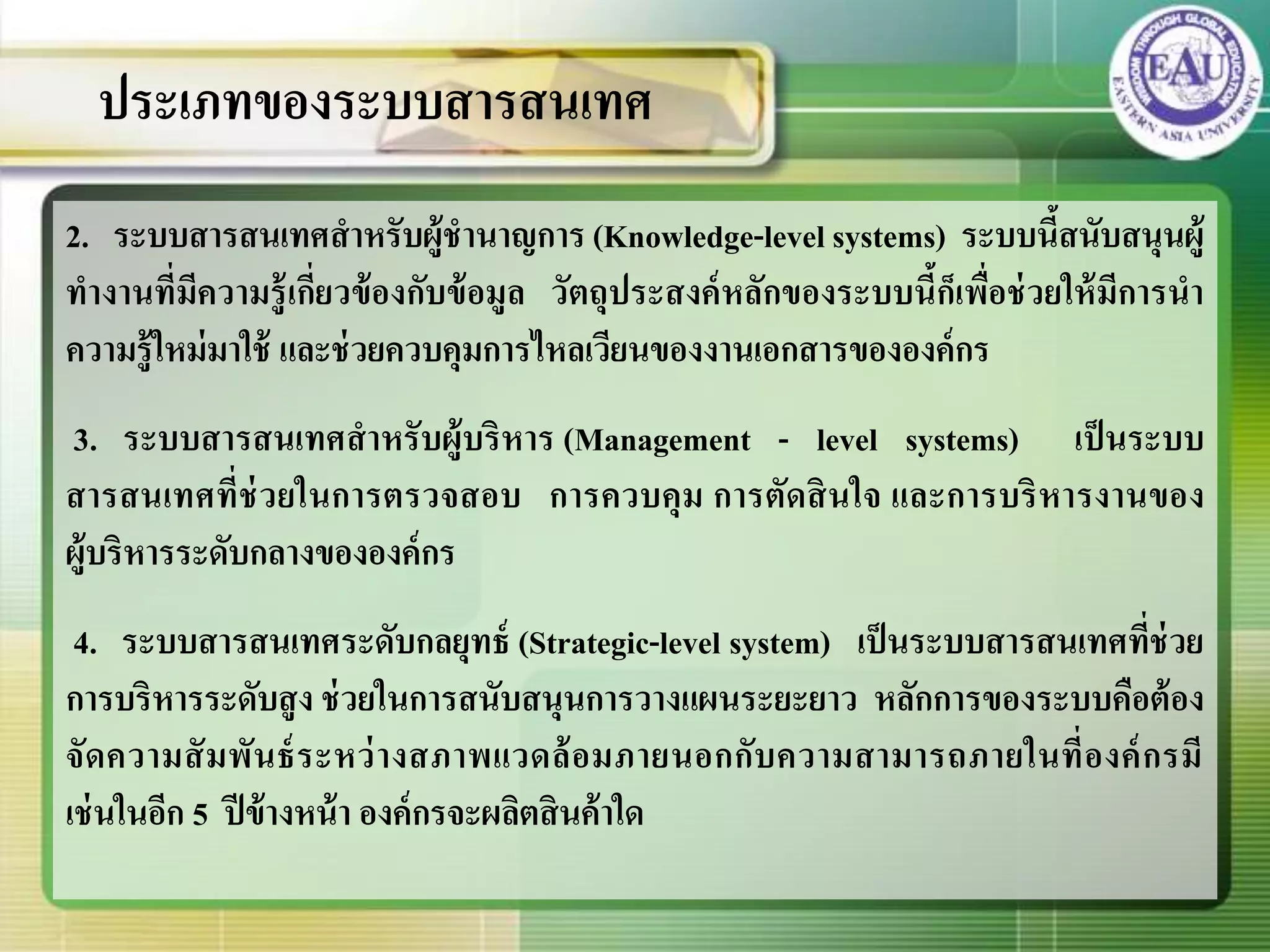 2. ระบบสารสนเทศสาหรับผู้ชานาญการ (Knowledge-level systems) ระบบนี้สนับสนุนผู้
ทางานที่มีความรู้เกี่ยวข้องกับข้อมูล วัตถุประสงค์หลักของระบบนี้ก็เพื่อช่วยให้มีการนา
ความรู้ใหม่มาใช้ และช่วยควบคุมการไหลเวียนของงานเอกสารขององค์กร
3. ระบบสารสนเทศสาหรับผู้บริหาร (Management - level systems) เป็นระบบ
สารสนเทศที่ช่วยในการตรวจสอบ การควบคุม การตัดสินใจ และการบริหารงานของ
ผู้บริหารระดับกลางขององค์กร
4. ระบบสารสนเทศระดับกลยุทธ์ (Strategic-level system) เป็นระบบสารสนเทศที่ช่วย
การบริหารระดับสูง ช่วยในการสนับสนุนการวางแผนระยะยาว หลักการของระบบคือต้อง
จัดความสัมพันธ์ระหว่างสภาพแวดล้อมภายนอกกับความสามารถภายในที่องค์กรมี
เช่นในอีก 5 ปีข้างหน้า องค์กรจะผลิตสินค้าใด
ประเภทของระบบสารสนเทศ
 
