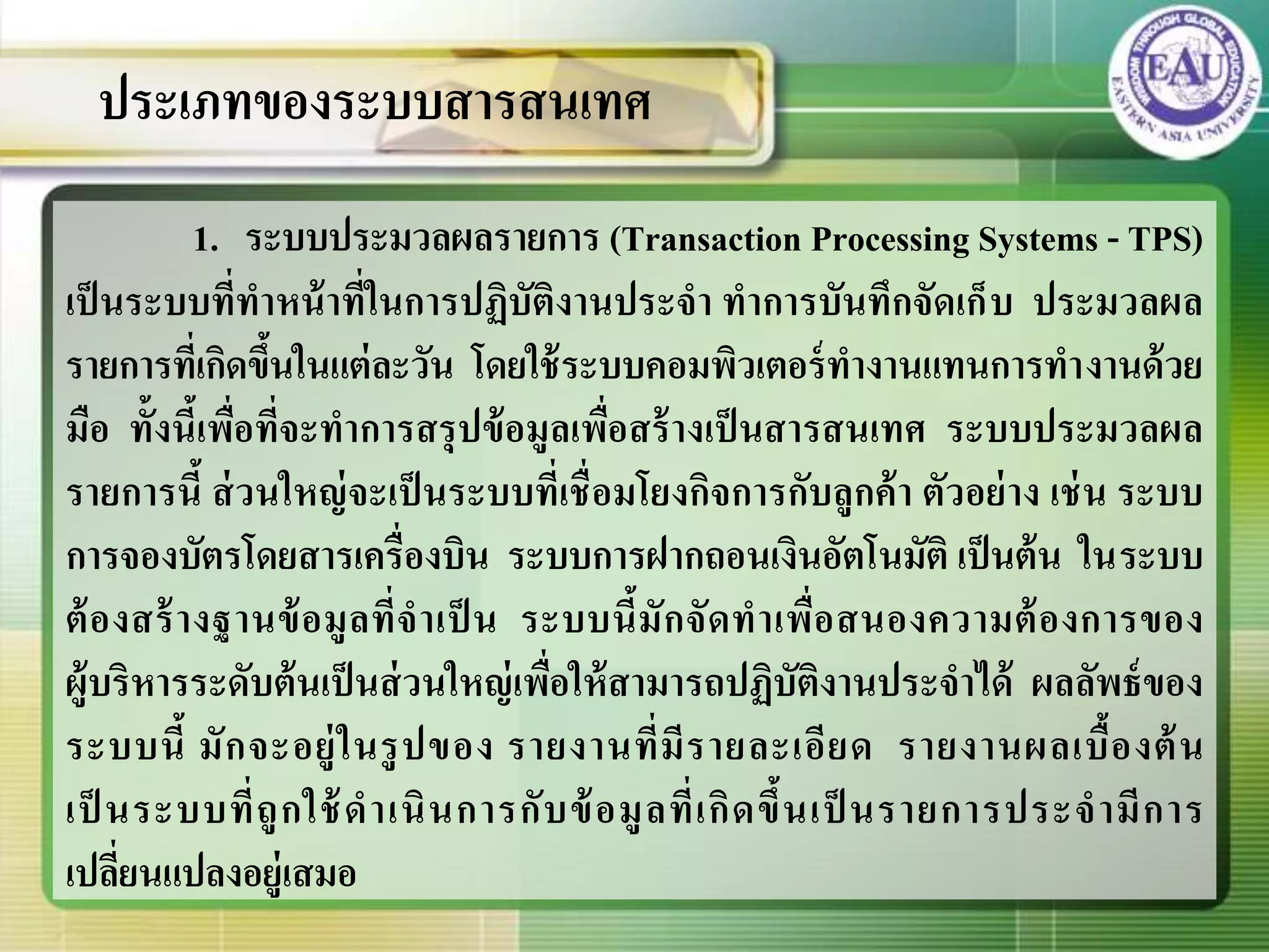 1. ระบบประมวลผลรายการ (Transaction Processing Systems - TPS)
เป็นระบบที่ทาหน้าที่ในการปฏิบัติงานประจา ทาการบันทึกจัดเก็บ ประมวลผล
รายการที่เกิดขึ้นในแต่ละวัน โดยใช้ระบบคอมพิวเตอร์ทางานแทนการทางานด้วย
มือ ทั้งนี้เพื่อที่จะทาการสรุปข้อมูลเพื่อสร้างเป็นสารสนเทศ ระบบประมวลผล
รายการนี้ ส่วนใหญ่จะเป็นระบบที่เชื่อมโยงกิจการกับลูกค้า ตัวอย่าง เช่น ระบบ
การจองบัตรโดยสารเครื่องบิน ระบบการฝากถอนเงินอัตโนมัติ เป็นต้น ในระบบ
ต้องสร้างฐานข้อมูลที่จาเป็ น ระบบนี้มักจัดทาเพื่อสนองความต้องการของ
ผู้บริหารระดับต้นเป็นส่วนใหญ่เพื่อให้สามารถปฏิบัติงานประจาได้ ผลลัพธ์ของ
ระบบนี้ มักจะอยู่ในรูปของ รายงานที่มีรายละเอียด รายงานผลเบื้องต้น
เป็ นระบบที่ถูกใช้ดาเนินการกับข้อมูลที่เกิดขึ้นเป็ นรายการประจามีการ
เปลี่ยนแปลงอยู่เสมอ
ประเภทของระบบสารสนเทศ
 