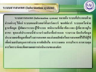 ระบบสารสนเทศ (Information system) หมายถึง ระบบที่ประกอบด้วย
ส่วนต่างๆ ได้แก่ ระบบคอมพิวเตอร์ทั้งฮาร์ดแวร์ ซอฟท์แวร์ ระบบเครือข่าย
ฐานข้อมูล ผู้พัฒนาระบบ ผู้ใช้ระบบ พนักงานที่เกี่ยวข้อง และ ผู้เชี่ยวชาญใน
สาขา ทุกองค์ประกอบนี้ทางานร่วมกันเพื่อกาหนด รวบรวม จัดเก็บข้อมูล
ประมวลผลข้อมูลเพื่อสร้างสารสนเทศ และส่งผลลัพธ์หรือสารสนเทศที่ได้ให้ผู้ใช้
เพื่อช่วยสนับสนุนการทางาน การตัดสินใจ การวางแผน การบริหาร การควบคุม
การวิเคราะห์และติดตามผลการดาเนินงานขององค์กร
ระบบสารสนเทศ (Information system)
 