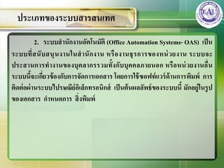 2. ระบบสานักงานอัตโนมัติ (Office Automation Systems- OAS) เป็น
ระบบที่สนับสนุนงานในสานักงาน หรืองานธุรการของหน่วยงาน ระบบจะ
ประสานการทางานของบุคลากรรวมทั้งกับบุคคลภายนอก หรือหน่วยงานอื่น
ระบบนี้จะเกี่ยวข้องกับการจัดการเอกสาร โดยการใช้ซอฟท์แวร์ด้านการพิมพ์ การ
ติดต่อผ่านระบบไปรษณีย์อิเล็กทรอนิกส์ เป็นต้นผลลัพธ์ของระบบนี้ มักอยู่ในรูป
ของเอกสาร กาหนดการ สิ่งพิมพ์
ประเภทของระบบสารสȨทศ
 