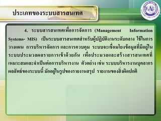4. ระบบสารสȨทศเพื่อการจัดการ (Management Information
Systems- MIS) เป็นระบบสารสȨทศสาหรับผู้ปฏิบัติงานระดับกลาง ใช้ในการ
วางแผน การบริหารจัดการ และการควบคุม ระบบจะเชื่อมโยงข้อมูลที่มีอยู่ใน
ระบบประมวลผลรายการเข้าด้วยกัน เพื่อประมวลและสร้างสารสȨทศที่
เหมาะสมและจาเป็นต่อการบริหารงาน ตัวอย่าง เช่น ระบบบริหารงานบุคลากร
ผลลัพธ์ของระบบนี้ มักอยู่ในรูปของรายงานสรุป รายงานของสิ่งผิดปกติ
ประเภทของระบบสารสȨทศ
 