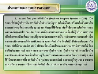 5. ระบบสนับสนุนการตัดสินใจ (Decision Support Systems – DSS) เป็น
ระบบที่ช่วยผู้บริหารในการตัดสินใจสาหรับปัญหา หรือที่มีโครงสร้างหรือขั้นตอนใน
การหาคาตอบที่แน่นอนเพียงบางส่วน ข้อมูลที่ใช้ต้องอาศัยทั้งข้อมูลภายในกิจการและ
ภายนอกกิจการประกอบกัน ระบบยังต้องสามารถเสนอทางเลือกให้ผู้บริหารพิจารณา
เพื่อเลือกทางเลือกที่เหมาะสมที่สุดสาหรับสถานการณ์นั้น หลักการของระบบ สร้างขึ้น
จากแนวคิดของการใช้คอมพิวเตอร์ช่วยการตัดสินใจ โดยให้ผู้ใช้โต้ตอบโดยตรงกับ
ระบบ ทาให้สามารถวิเคราะห์ ปรับเปลี่ยนเงื่อนไขและกระบวนการพิจารณาได้ โดย
อาศัยประสบการณ์ และ ความสามารถของผู้บริหารเอง ผู้บริหารอาจกาหนดเงื่อนไข
และทาการเปลี่ยนแปลงเงื่อนไขต่างๆ ไปจนกระทั่งพบสถานการณ์ที่เหมาะสมที่สุด แล้ว
ใช้เป็นสารสȨทศที่ช่วยตัดสินใจ รูปแบบของผลลัพธ์ อาจจะอยู่ในรูปของ รายงาน
เฉพาะกิจ รายงานการวิเคราะห์เพื่อตัดสินใจ การทานาย หรือ พยากรณ์เหตุการณ์
ประเภทของระบบสารสȨทศ
 