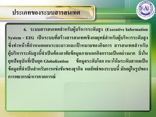 6. ระบบสารสȨทศสาหรับผู้บริหารระดับสูง (Executive Information
System - EIS) เป็นระบบที่สร้างสารสȨทศเชิงกลยุทธ์สาหรับผู้บริหารระดับสูง
ซึ่งทาหน้าที่กาหนดแผนระยะยาวและเป้ าหมายของกิจการ สารสȨทศสาหรับ
ผู้บริหารระดับสูงนี้จาเป็นต้องอาศัยข้อมูลภายนอกกิจกรรมเป็นอย่างมาก ยิ่งใน
ยุคปัจจุบันที่เป็นยุค Globalization ข้อมูลระดับโลก แนวโน้มระดับสากลเป็น
ข้อมูลที่จาเป็นสาหรับการแข่งขันของธุรกิจ ผลลัพธ์ของระบบนี้ มักอยู่ในรูปของ
การพยากรณ์/การคาดการณ์
ประเภทของระบบสารสȨทศ
 
