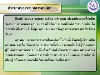 ถึงแม้ว่าระบบสารสȨทศจะมีหลายประเภท แต่องค์ประกอบที่จาเป็ น
ของระบบสารสȨทศทุกประเภท ก็คือต้องประกอบด้วยกิจกรรม 3 อย่าง คือ
ระบบต้องมีการนาเข้าข้อมูล การประมวลผลข้อมูล และการแสดงผลลัพธ์ของ
ข้อมูล
การพัฒนาระบบสารสȨทศในองค์กรนั้นเป็ นสิ่งท้าทายผู้บริหารเป็ น
อย่างมาก การที่จะพัฒนาระบบสารสȨทศขึ้นในหน่วยงานเป็นสิ่งที่ผู้บริหารและ
ผู้รับผิดชอบการพัฒนาระบบ ต้องร่วมกันตัดสินใจอย่างรอบคอบ เพราะการนา
ระบบสารสȨทศมาใช้อาจจะกระทบต่อกระบวนการดาเนินงานและการบริหารที่
เป็นอยู่ หรืออาจจะมีผลก่อให้เกิดการเปลี่ยนแปลงในองค์กร
ประเภทของระบบสารสȨทศ
 