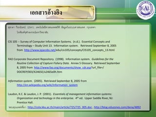 สุชาดา กีระนันทน์. (2541). เทคโนโลยีสารสȨทศสถิติ: ข้อมูลในระบบสารสȨทศ. กรุงเทพฯ:
โรงพิมพ์จุฬาลงกรณ์มหาวิทยาลัย.
CIS 105 -- Survey of Computer Information Systems. (n.d.). Essential Concepts and
Terminology – Study Unit 13. Information system. Retrieved September 8, 2005
from http://www.jqjacobs.net/edu/cis105/concepts/CIS105_concepts_13.html
FAO Corporate Document Repository. (1998). Information system. Guidelines for the
Routine Collection of Capture Fishery Data. Annex 5 Glossary. Retrieved September
8, 2005 from http://www.fao.org/documents/show_cdr.asp?url_file=/
DOCREP/003/X2465E/x2465e0h.htm
Information system. (2005). Retrieved September 8, 2005 from
http://en.wikipedia.org/wiki/Information_system
Laudon, K.C. & Laudon, J. P. (2001). Essentials of management information systems:
Organization and technology in the enterprise. 4th ed. Upper Saddle River, NJ:
Prentice Hall.
ขอบคุณแหล่งที่มา : http://cola.kku.ac.th/main/article/725/725_005.doc , http://blog.eduzones.com/dena/4892
เอกสารอ้างอิง
 