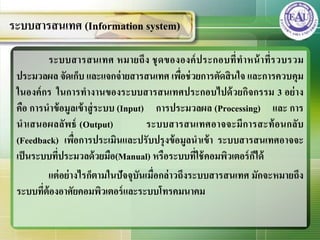 ระบบสารสȨทศ หมายถึง ชุดขององค์ประกอบที่ทาหน้าที่รวบรวม
ประมวลผล จัดเก็บ และแจกจ่ายสารสȨทศ เพื่อช่วยการตัดสินใจ และการควบคุม
ในองค์กร ในการทางานของระบบสารสȨทศประกอบไปด้วยกิจกรรม 3 อย่าง
คือ การนาข้อมูลเข้าสู่ระบบ (Input) การประมวลผล (Processing) และ การ
นาเสนอผลลัพธ์ (Output) ระบบสารสȨทศอาจจะมีการสะท้อนกลับ
(Feedback) เพื่อการประเมินและปรับปรุงข้อมูลนาเข้า ระบบสารสȨทศอาจจะ
เป็นระบบที่ประมวลด้วยมือ(Manual) หรือระบบที่ใช้คอมพิวเตอร์ก็ได้
แต่อย่างไรก็ตามในปัจจุบันเมื่อกล่าวถึงระบบสารสȨทศ มักจะหมายถึง
ระบบที่ต้องอาศัยคอมพิวเตอร์และระบบโทรคมนาคม
ระบบสารสȨทศ (Information system)
 