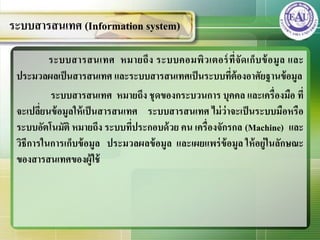 ระบบสารสȨทศ หมายถึง ระบบคอมพิวเตอร์ที่จัดเก็บข้อมูล และ
ประมวลผลเป็นสารสȨทศ และระบบสารสȨทศเป็นระบบที่ต้องอาศัยฐานข้อมูล
ระบบสารสȨทศ หมายถึง ชุดของกระบวนการ บุคคล และเครื่องมือ ที่
จะเปลี่ยนข้อมูลให้เป็นสารสȨทศ ระบบสารสȨทศ ไม่ว่าจะเป็นระบบมือหรือ
ระบบอัตโนมัติ หมายถึง ระบบที่ประกอบด้วย คน เครื่องจักรกล (Machine) และ
วิธีการในการเก็บข้อมูล ประมวลผลข้อมูล และเผยแพร่ข้อมูล ให้อยู่ในลักษณะ
ของสารสȨทศของผู้ใช้
ระบบสารสȨทศ (Information system)
 