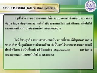 สรุปได้ว่า ระบบสารสȨทศ ก็คือ ระบบของการจัดเก็บ ประมวลผล
ข้อมูล โดยอาศัยบุคคลและเทคโนโลยีสารสȨทศในการดาเนินการ เพื่อให้ได้
สารสȨทศที่เหมาะสมกับงานหรือภารกิจแต่ละอย่าง
ในมิติทางธุรกิจ ระบบสารสȨทศเป็นระบบที่ช่วยแก้ปัญหาการจัดการ
ขององค์กร ซึ่งถูกท้าทายจากสิ่งแวดล้อม ดังนั้นการใช้ระบบสารสȨทศอย่างมี
ประสิทธิภาพ จาเป็นที่จะต้องเข้าใจองค์กร (Organzations) การจัดการ
(management) และเทคโนโลยี (Technology)
ระบบสารสȨทศ (Information system)
 