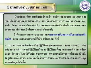 ปัจจุบันจะเห็นความสัมพันธ์ระหว่างองค์กร กับระบบสารสȨทศ และ
เทคโนโลยีสารสȨทศชัดเจนมากขึ้น และเนื่องจากการบริหารงานในองค์กรมีหลาย
ระดับ กิจกรรมขององค์กรแต่ละประเภทอาจจะแตกต่างกัน ดังนั้นระบบสารสȨทศ
ของแต่ละองค์กรอาจแบ่งประเภทแตกต่างกันออกไป
ถ้าพิจารณาจาแนกระบบสารสȨทศตามการสนับสนุนระดับการทางานใน
องค์กร จะแบ่งระบบสารสȨทศได้เป็น 4 ประเศภท ดังนี้
1. ระบบสารสȨทศสาหรับระดับผู้ปฏิบัติงาน (Operational – level systems) ช่วย
สนับสนุนการทางานของผู้ปฏิบัติงานในส่วนปฏิบัติงานพื้นฐานและงานทารายการต่างๆ
ขององค์กร เช่น ใบเสร็จรับเงิน รายการขาย การควบคุมวัสดุของหน่วยงาน เป็นต้น
วัตถุประสงค์หลักของระบบนี้ก็เพื่อช่วยการดาเนินงานประจาแต่ละวัน และควบคุม
รายการข้อมูลที่เกิดขึ้น
ประเภทของระบบสารสȨทศ
 