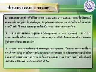 2. ระบบสารสȨทศสาหรับผู้ชานาญการ (Knowledge-level systems) ระบบนี้สนับสนุนผู้
ทางานที่มีความรู้เกี่ยวข้องกับข้อมูล วัตถุประสงค์หลักของระบบนี้ก็เพื่อช่วยให้มีการนา
ความรู้ใหม่มาใช้ และช่วยควบคุมการไหลเวียนของงานเอกสารขององค์กร
3. ระบบสารสȨทศสาหรับผู้บริหาร (Management - level systems) เป็นระบบ
สารสȨทศที่ช่วยในการตรวจสอบ การควบคุม การตัดสินใจ และการบริหารงานของ
ผู้บริหารระดับกลางขององค์กร
4. ระบบสารสȨทศระดับกลยุทธ์ (Strategic-level system) เป็นระบบสารสȨทศที่ช่วย
การบริหารระดับสูง ช่วยในการสนับสนุนการวางแผนระยะยาว หลักการของระบบคือต้อง
จัดความสัมพันธ์ระหว่างสภาพแวดล้อมภายนอกกับความสามารถภายในที่องค์กรมี
เช่นในอีก 5 ปีข้างหน้า องค์กรจะผลิตสินค้าใด
ประเภทของระบบสารสȨทศ
 
