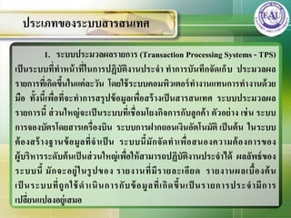 1. ระบบประมวลผลรายการ (Transaction Processing Systems - TPS)
เป็นระบบที่ทาหน้าที่ในการปฏิบัติงานประจา ทาการบันทึกจัดเก็บ ประมวลผล
รายการที่เกิดขึ้นในแต่ละวัน โดยใช้ระบบคอมพิวเตอร์ทางานแทนการทางานด้วย
มือ ทั้งนี้เพื่อที่จะทาการสรุปข้อมูลเพื่อสร้างเป็นสารสȨทศ ระบบประมวลผล
รายการนี้ ส่วนใหญ่จะเป็นระบบที่เชื่อมโยงกิจการกับลูกค้า ตัวอย่าง เช่น ระบบ
การจองบัตรโดยสารเครื่องบิน ระบบการฝากถอนเงินอัตโนมัติ เป็นต้น ในระบบ
ต้องสร้างฐานข้อมูลที่จาเป็ น ระบบนี้มักจัดทาเพื่อสนองความต้องการของ
ผู้บริหารระดับต้นเป็นส่วนใหญ่เพื่อให้สามารถปฏิบัติงานประจาได้ ผลลัพธ์ของ
ระบบนี้ มักจะอยู่ในรูปของ รายงานที่มีรายละเอียด รายงานผลเบื้องต้น
เป็ นระบบที่ถูกใช้ดาเนินการกับข้อมูลที่เกิดขึ้นเป็ นรายการประจามีการ
เปลี่ยนแปลงอยู่เสมอ
ประเภทของระบบสารสȨทศ
 