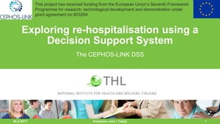 22.8.2017 1
Exploring re-hospitalisation using a
Decision Support System
The CEPHOS-LINK DSS
Esityksen nimi / Tekijä
This project has received funding from the European Union’s Seventh Framework
Programme for research, technological development and demonstration under
grant agreement no 603264
 