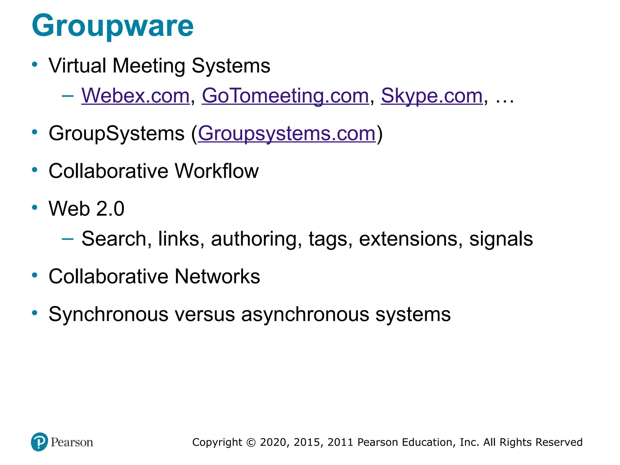 Copyright © 2020, 2015, 2011 Pearson Education, Inc. All Rights Reserved
Groupware
• Virtual Meeting Systems
– Webex.com, GoTomeeting.com, Skype.com, …
• GroupSystems (Groupsystems.com)
• Collaborative Workflow
• Web 2.0
– Search, links, authoring, tags, extensions, signals
• Collaborative Networks
• Synchronous versus asynchronous systems
 