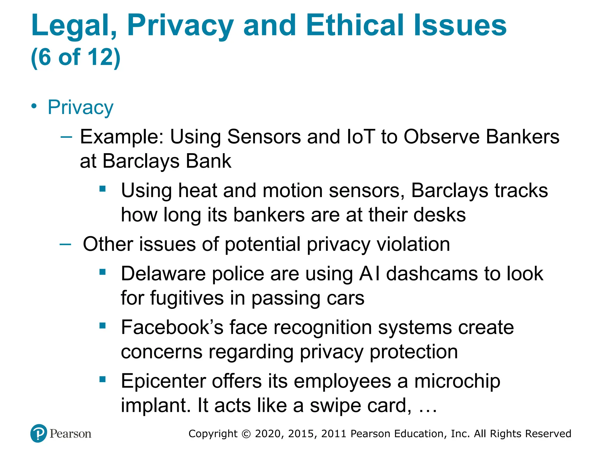Copyright © 2020, 2015, 2011 Pearson Education, Inc. All Rights Reserved
Legal, Privacy and Ethical Issues
(6 of 12)
• Privacy
– Example: Using Sensors and IoT to Observe Bankers
at Barclays Bank
 Using heat and motion sensors, Barclays tracks
how long its bankers are at their desks
– Other issues of potential privacy violation
 Delaware police are using AI dashcams to look
for fugitives in passing cars
 Facebook’s face recognition systems create
concerns regarding privacy protection
 Epicenter offers its employees a microchip
implant. It acts like a swipe card, …
 
