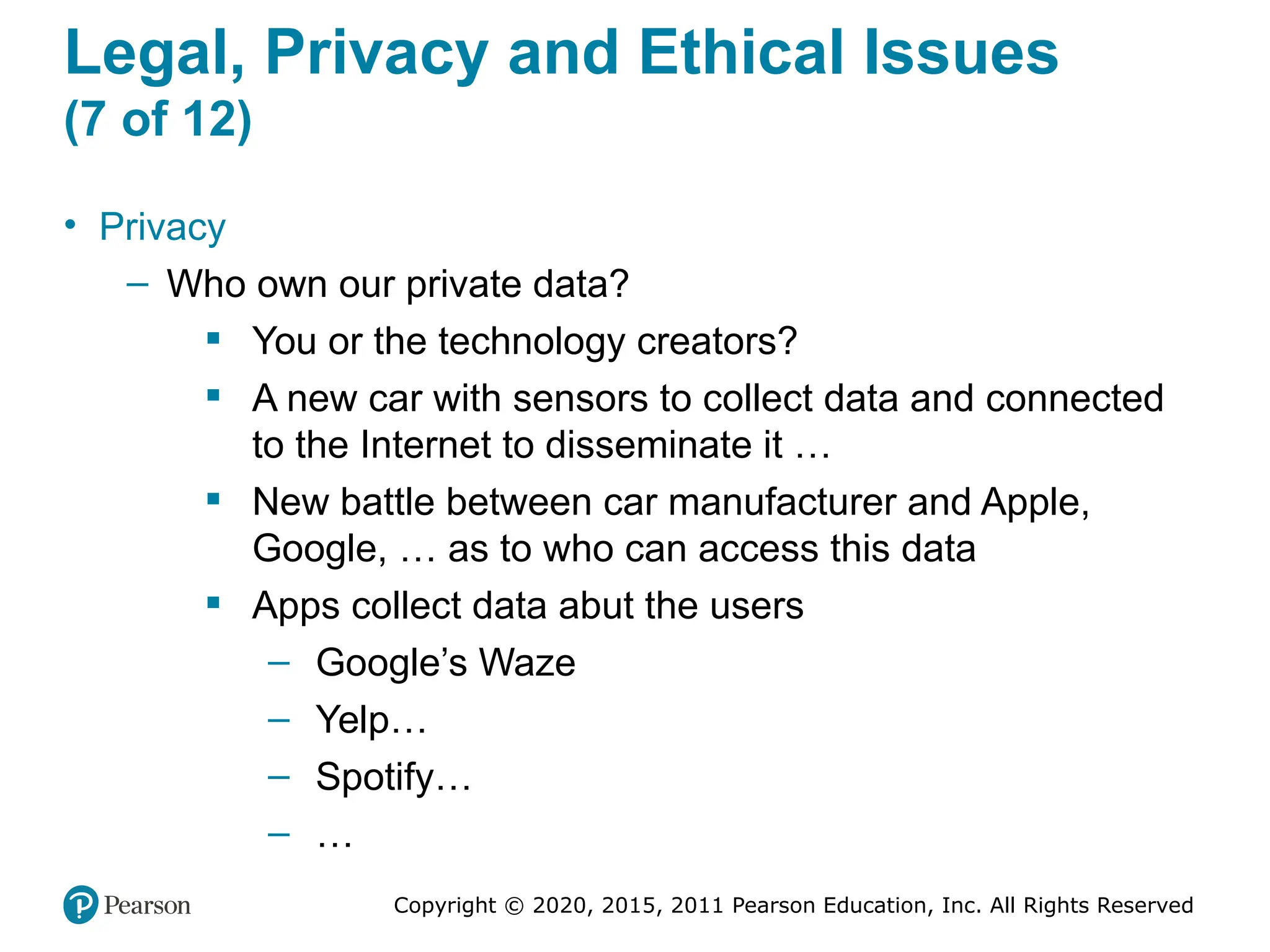 Copyright © 2020, 2015, 2011 Pearson Education, Inc. All Rights Reserved
Legal, Privacy and Ethical Issues
(7 of 12)
• Privacy
– Who own our private data?
 You or the technology creators?
 A new car with sensors to collect data and connected
to the Internet to disseminate it …
 New battle between car manufacturer and Apple,
Google, … as to who can access this data
 Apps collect data abut the users
– Google’s Waze
– Yelp…
– Spotify…
– …
 