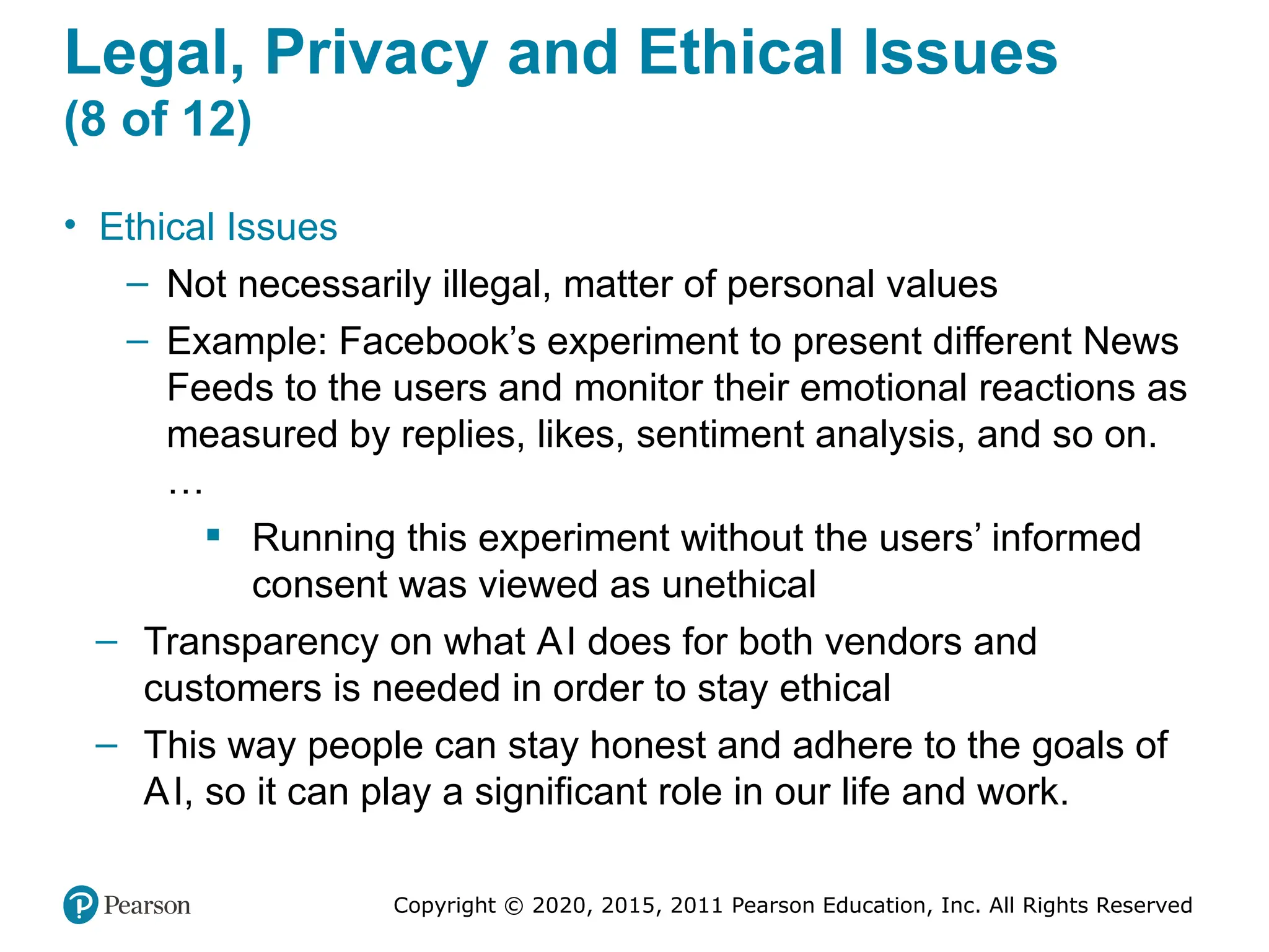 Copyright © 2020, 2015, 2011 Pearson Education, Inc. All Rights Reserved
Legal, Privacy and Ethical Issues
(8 of 12)
• Ethical Issues
– Not necessarily illegal, matter of personal values
– Example: Facebook’s experiment to present different News
Feeds to the users and monitor their emotional reactions as
measured by replies, likes, sentiment analysis, and so on.
…
 Running this experiment without the users’ informed
consent was viewed as unethical
– Transparency on what AI does for both vendors and
customers is needed in order to stay ethical
– This way people can stay honest and adhere to the goals of
AI, so it can play a significant role in our life and work.
 