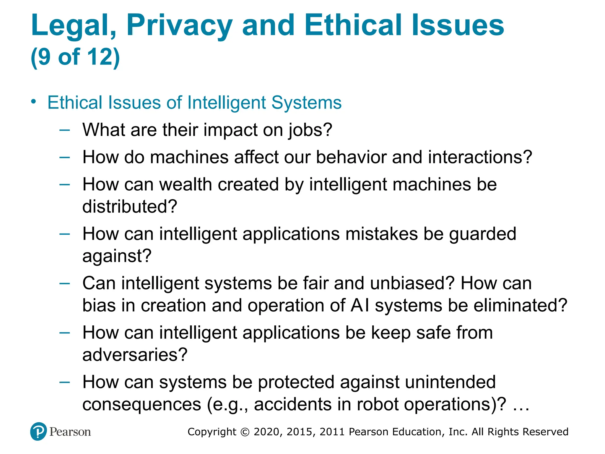 Copyright © 2020, 2015, 2011 Pearson Education, Inc. All Rights Reserved
Legal, Privacy and Ethical Issues
(9 of 12)
• Ethical Issues of Intelligent Systems
– What are their impact on jobs?
– How do machines affect our behavior and interactions?
– How can wealth created by intelligent machines be
distributed?
– How can intelligent applications mistakes be guarded
against?
– Can intelligent systems be fair and unbiased? How can
bias in creation and operation of AI systems be eliminated?
– How can intelligent applications be keep safe from
adversaries?
– How can systems be protected against unintended
consequences (e.g., accidents in robot operations)? …
 