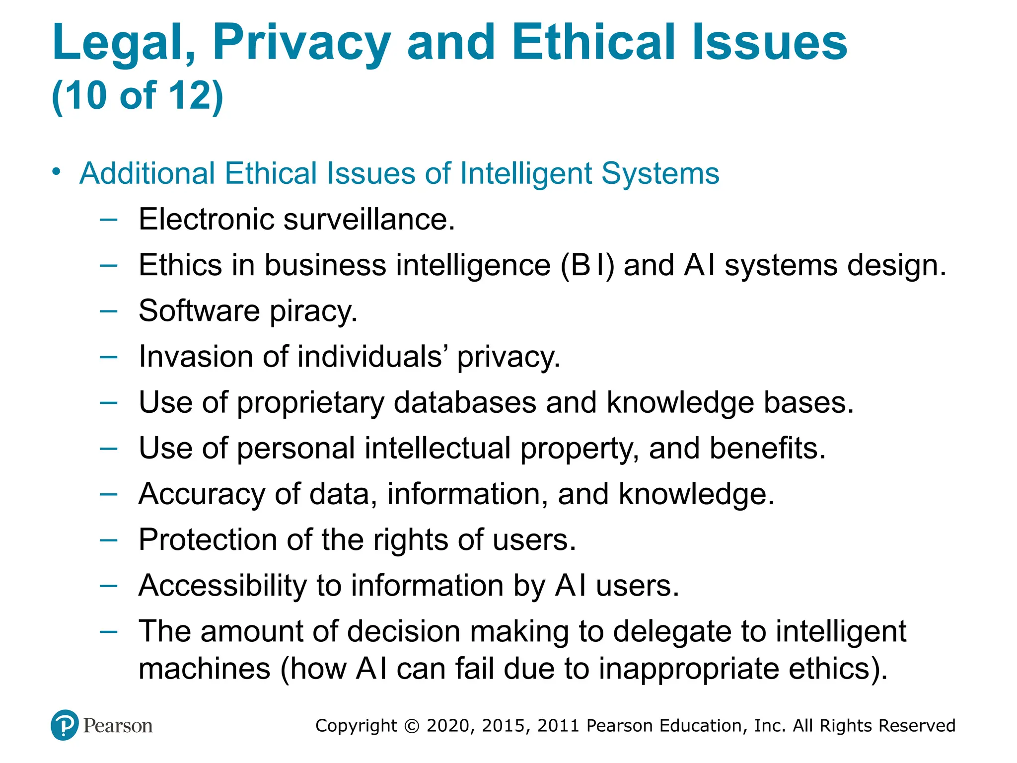 Copyright © 2020, 2015, 2011 Pearson Education, Inc. All Rights Reserved
Legal, Privacy and Ethical Issues
(10 of 12)
• Additional Ethical Issues of Intelligent Systems
– Electronic surveillance.
– Ethics in business intelligence (BI) and AI systems design.
– Software piracy.
– Invasion of individuals’ privacy.
– Use of proprietary databases and knowledge bases.
– Use of personal intellectual property, and benefits.
– Accuracy of data, information, and knowledge.
– Protection of the rights of users.
– Accessibility to information by AI users.
– The amount of decision making to delegate to intelligent
machines (how AI can fail due to inappropriate ethics).
 
