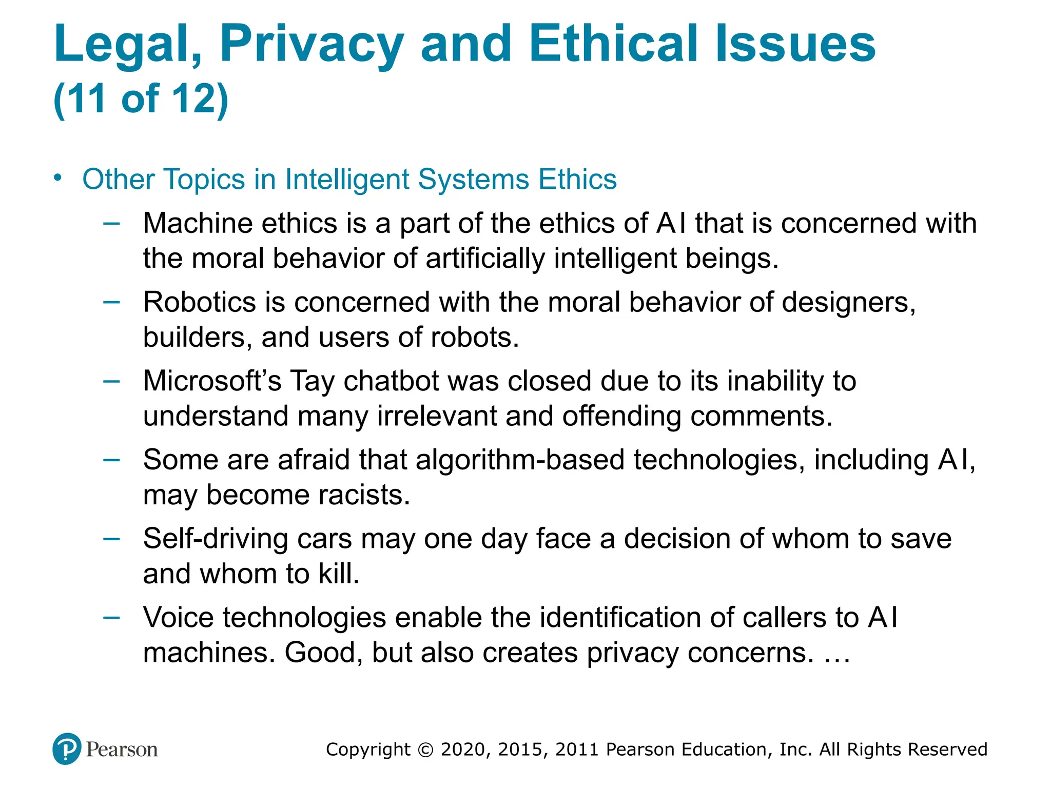 Copyright © 2020, 2015, 2011 Pearson Education, Inc. All Rights Reserved
Legal, Privacy and Ethical Issues
(11 of 12)
• Other Topics in Intelligent Systems Ethics
– Machine ethics is a part of the ethics of AI that is concerned with
the moral behavior of artificially intelligent beings.
– Robotics is concerned with the moral behavior of designers,
builders, and users of robots.
– Microsoft’s Tay chatbot was closed due to its inability to
understand many irrelevant and offending comments.
– Some are afraid that algorithm-based technologies, including AI,
may become racists.
– Self-driving cars may one day face a decision of whom to save
and whom to kill.
– Voice technologies enable the identification of callers to AI
machines. Good, but also creates privacy concerns. …
 