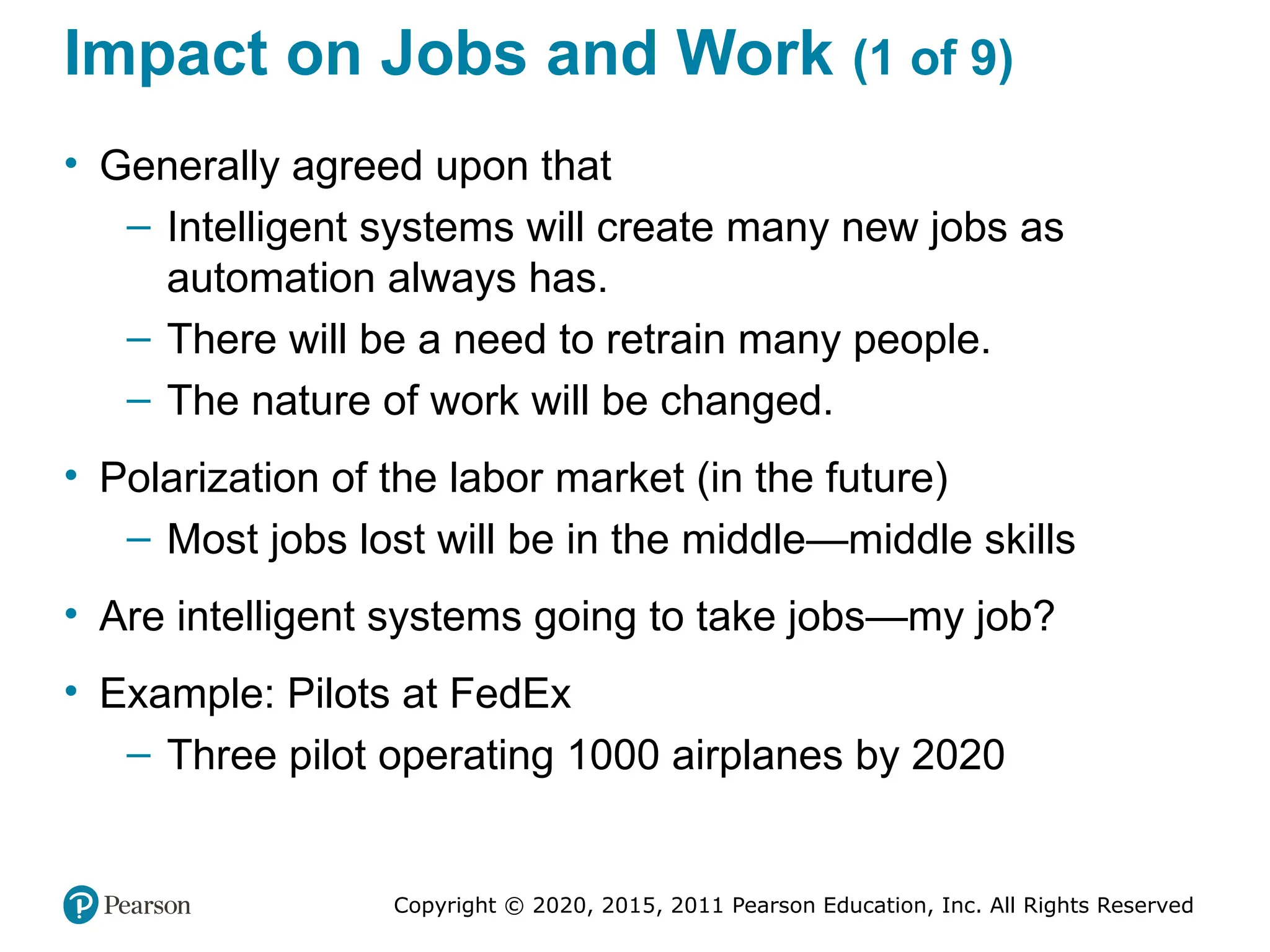 Copyright © 2020, 2015, 2011 Pearson Education, Inc. All Rights Reserved
Impact on Jobs and Work (1 of 9)
• Generally agreed upon that
– Intelligent systems will create many new jobs as
automation always has.
– There will be a need to retrain many people.
– The nature of work will be changed.
• Polarization of the labor market (in the future)
– Most jobs lost will be in the middle—middle skills
• Are intelligent systems going to take jobs—my job?
• Example: Pilots at FedEx
– Three pilot operating 1000 airplanes by 2020
 