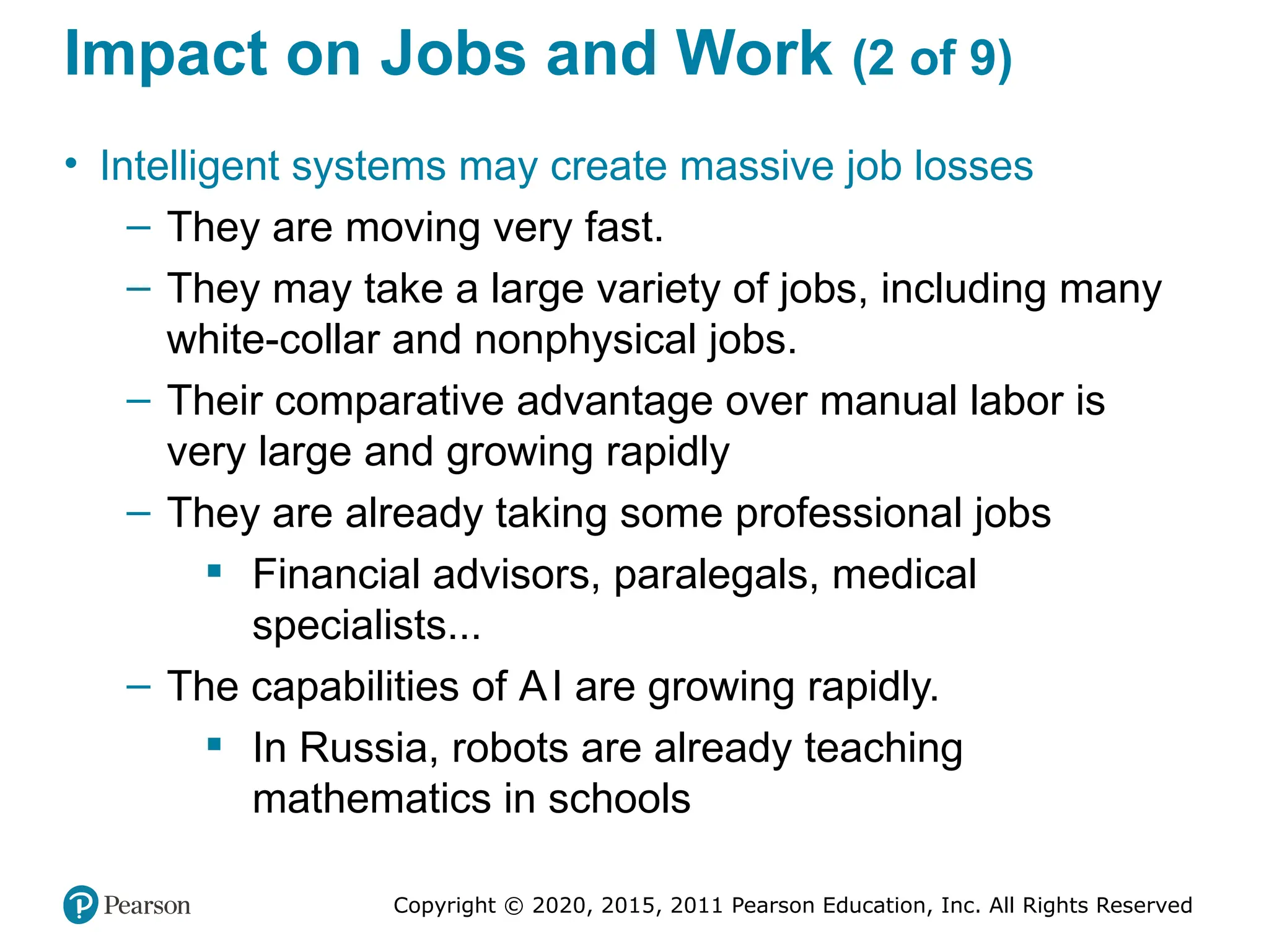 Copyright © 2020, 2015, 2011 Pearson Education, Inc. All Rights Reserved
Impact on Jobs and Work (2 of 9)
• Intelligent systems may create massive job losses
– They are moving very fast.
– They may take a large variety of jobs, including many
white-collar and nonphysical jobs.
– Their comparative advantage over manual labor is
very large and growing rapidly
– They are already taking some professional jobs
 Financial advisors, paralegals, medical
specialists...
– The capabilities of AI are growing rapidly.
 In Russia, robots are already teaching
mathematics in schools
 