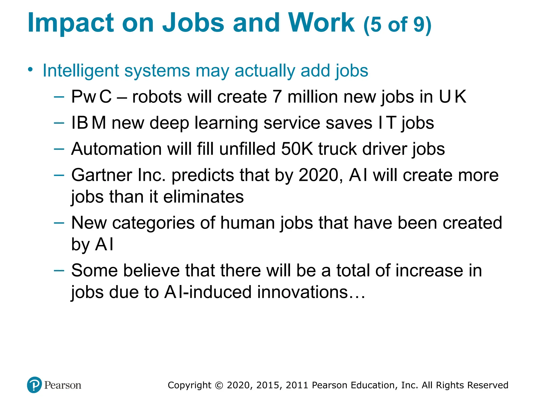 Copyright © 2020, 2015, 2011 Pearson Education, Inc. All Rights Reserved
Impact on Jobs and Work (5 of 9)
• Intelligent systems may actually add jobs
– Pw C – robots will create 7 million new jobs in U K
– IB M new deep learning service saves I T jobs
– Automation will fill unfilled 50K truck driver jobs
– Gartner Inc. predicts that by 2020, AI will create more
jobs than it eliminates
– New categories of human jobs that have been created
by AI
– Some believe that there will be a total of increase in
jobs due to AI-induced innovations…
 