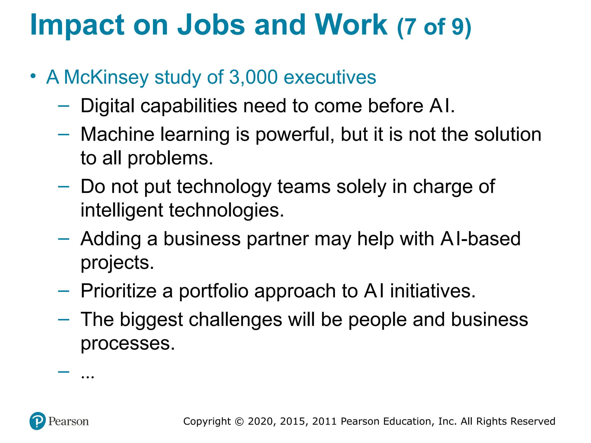 Copyright © 2020, 2015, 2011 Pearson Education, Inc. All Rights Reserved
Impact on Jobs and Work (7 of 9)
• A McKinsey study of 3,000 executives
– Digital capabilities need to come before AI.
– Machine learning is powerful, but it is not the solution
to all problems.
– Do not put technology teams solely in charge of
intelligent technologies.
– Adding a business partner may help with AI-based
projects.
– Prioritize a portfolio approach to AI initiatives.
– The biggest challenges will be people and business
processes.
– ...
 