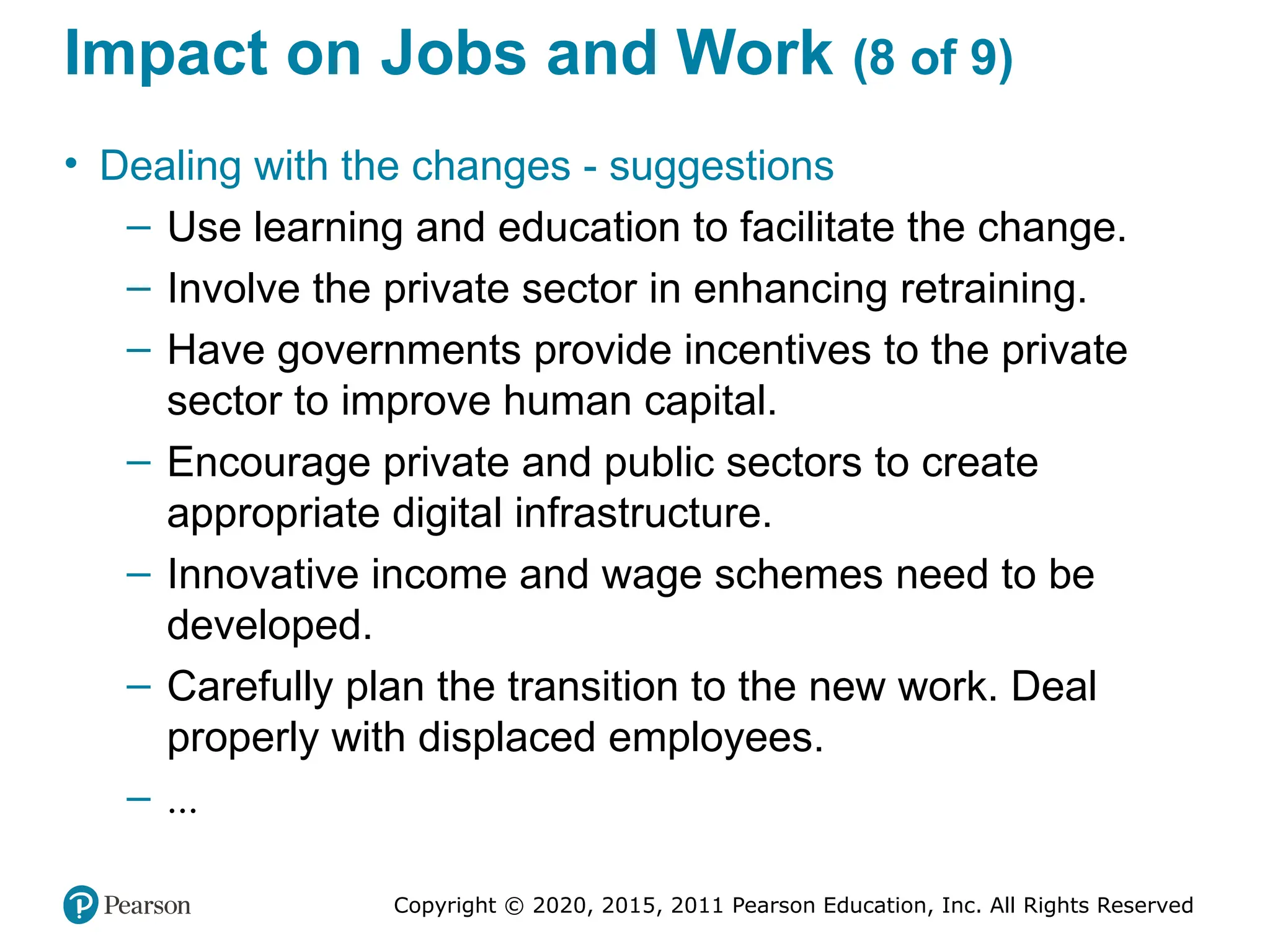 Copyright © 2020, 2015, 2011 Pearson Education, Inc. All Rights Reserved
Impact on Jobs and Work (8 of 9)
• Dealing with the changes - suggestions
– Use learning and education to facilitate the change.
– Involve the private sector in enhancing retraining.
– Have governments provide incentives to the private
sector to improve human capital.
– Encourage private and public sectors to create
appropriate digital infrastructure.
– Innovative income and wage schemes need to be
developed.
– Carefully plan the transition to the new work. Deal
properly with displaced employees.
– ...
 