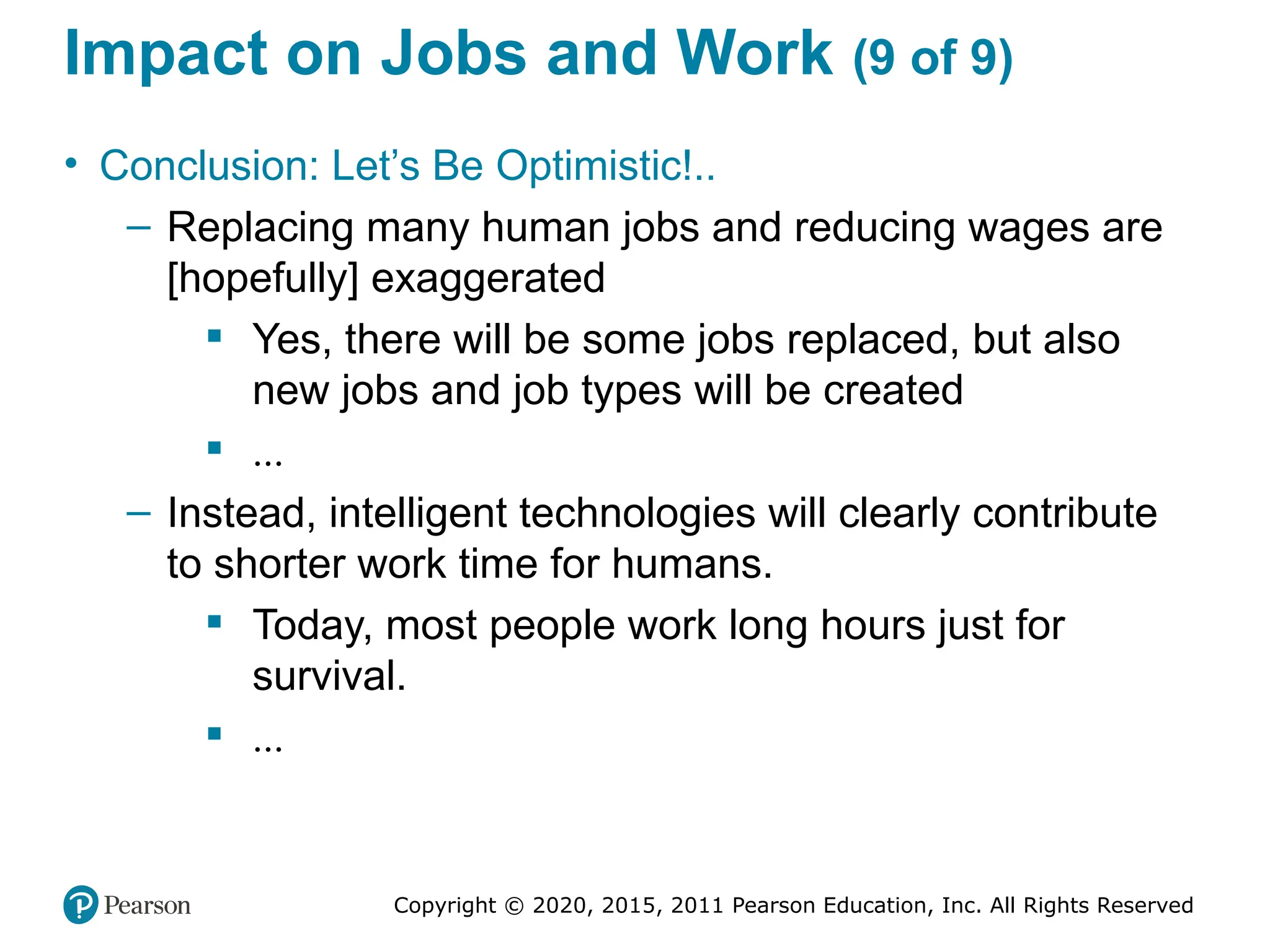 Copyright © 2020, 2015, 2011 Pearson Education, Inc. All Rights Reserved
Impact on Jobs and Work (9 of 9)
• Conclusion: Let’s Be Optimistic!..
– Replacing many human jobs and reducing wages are
[hopefully] exaggerated
 Yes, there will be some jobs replaced, but also
new jobs and job types will be created
 ...
– Instead, intelligent technologies will clearly contribute
to shorter work time for humans.
 Today, most people work long hours just for
survival.
 ...
 