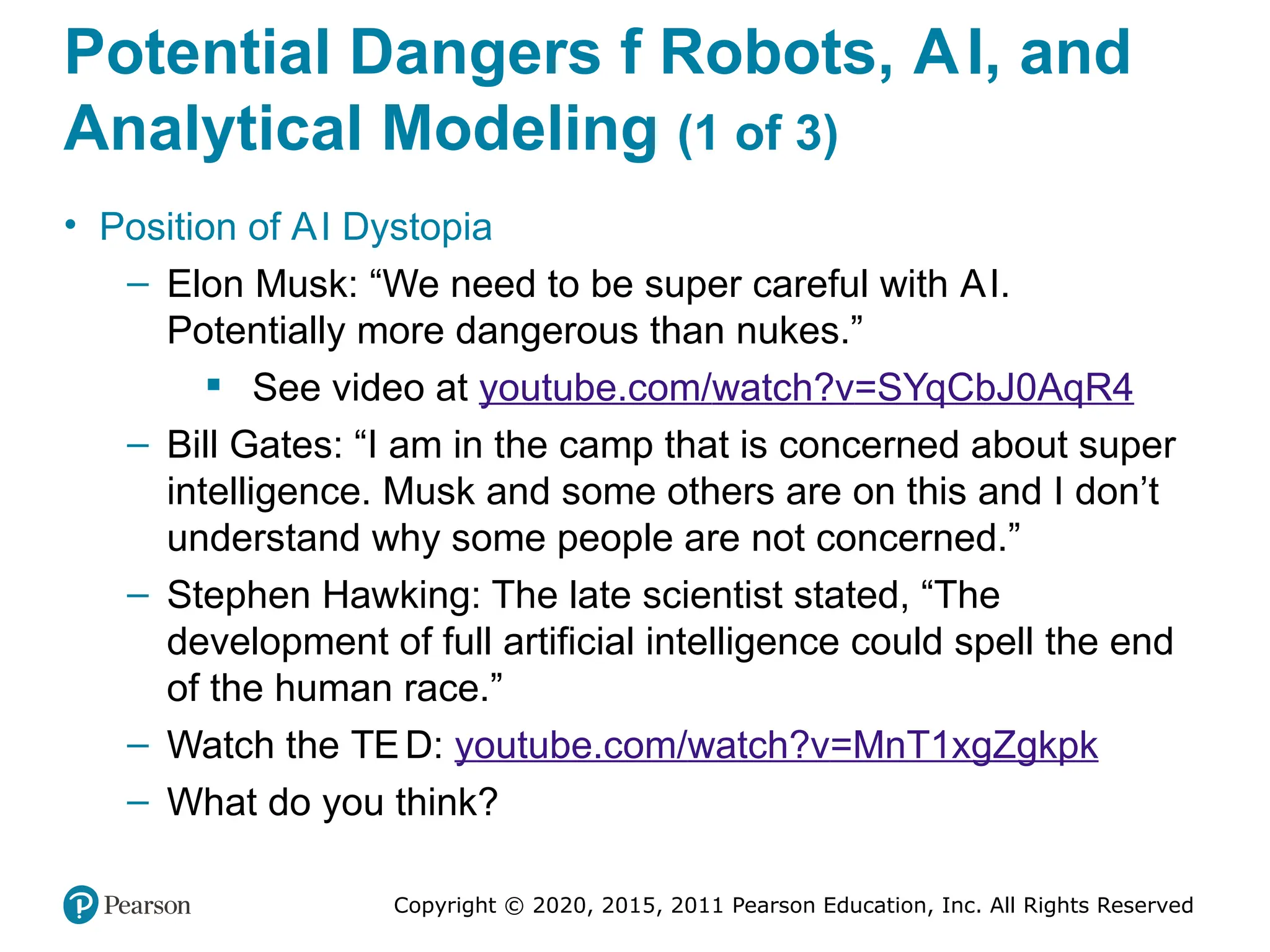 Copyright © 2020, 2015, 2011 Pearson Education, Inc. All Rights Reserved
Potential Dangers f Robots, AI, and
Analytical Modeling (1 of 3)
• Position of AI Dystopia
– Elon Musk: “We need to be super careful with AI.
Potentially more dangerous than nukes.”
 See video at youtube.com/watch?v=SYqCbJ0AqR4
– Bill Gates: “I am in the camp that is concerned about super
intelligence. Musk and some others are on this and I don’t
understand why some people are not concerned.”
– Stephen Hawking: The late scientist stated, “The
development of full artificial intelligence could spell the end
of the human race.”
– Watch the TED: youtube.com/watch?v=MnT1xgZgkpk
– What do you think?
 