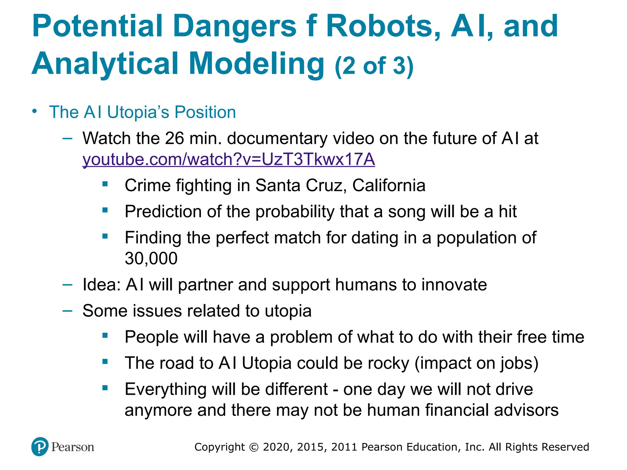 Copyright © 2020, 2015, 2011 Pearson Education, Inc. All Rights Reserved
Potential Dangers f Robots, AI, and
Analytical Modeling (2 of 3)
• The AI Utopia’s Position
– Watch the 26 min. documentary video on the future of AI at
youtube.com/watch?v=UzT3Tkwx17A
 Crime fighting in Santa Cruz, California
 Prediction of the probability that a song will be a hit
 Finding the perfect match for dating in a population of
30,000
– Idea: AI will partner and support humans to innovate
– Some issues related to utopia
 People will have a problem of what to do with their free time
 The road to AI Utopia could be rocky (impact on jobs)
 Everything will be different - one day we will not drive
anymore and there may not be human financial advisors
 
