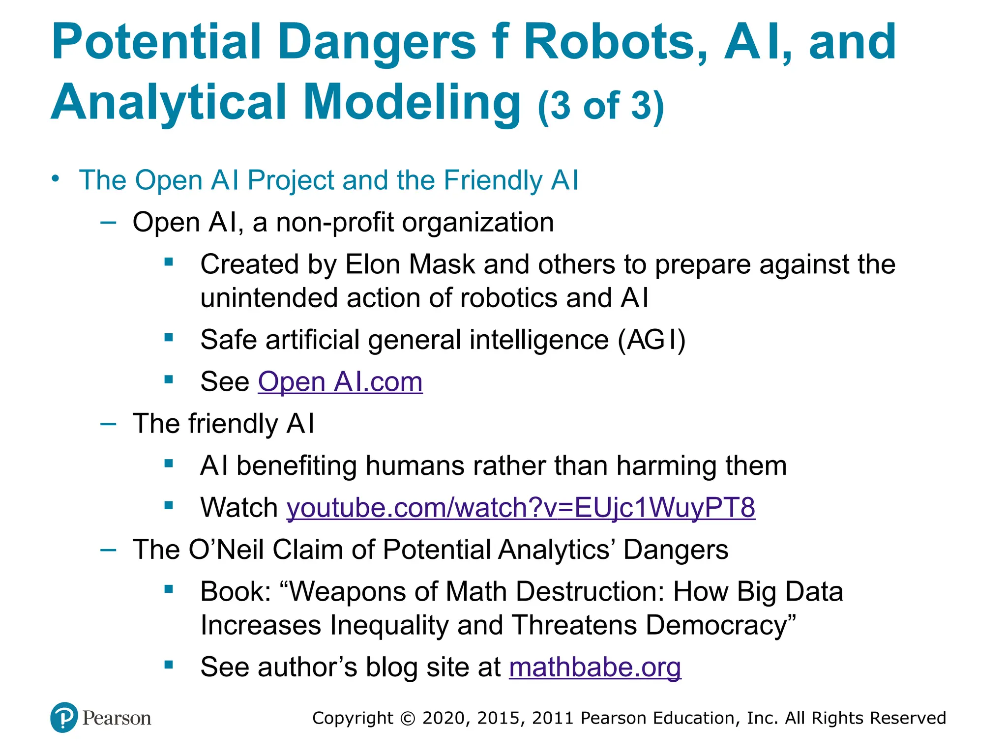 Copyright © 2020, 2015, 2011 Pearson Education, Inc. All Rights Reserved
Potential Dangers f Robots, AI, and
Analytical Modeling (3 of 3)
• The Open AI Project and the Friendly AI
– Open AI, a non-profit organization
 Created by Elon Mask and others to prepare against the
unintended action of robotics and AI
 Safe artificial general intelligence (AGI)
 See Open AI.com
– The friendly AI
 AI benefiting humans rather than harming them
 Watch youtube.com/watch?v=EUjc1WuyPT8
– The O’Neil Claim of Potential Analytics’ Dangers
 Book: “Weapons of Math Destruction: How Big Data
Increases Inequality and Threatens Democracy”
 See author’s blog site at mathbabe.org
 
