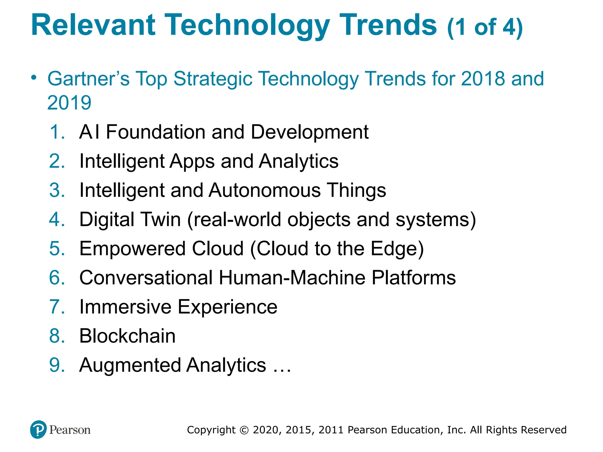 Copyright © 2020, 2015, 2011 Pearson Education, Inc. All Rights Reserved
Relevant Technology Trends (1 of 4)
• Gartner’s Top Strategic Technology Trends for 2018 and
2019
1. AI Foundation and Development
2. Intelligent Apps and Analytics
3. Intelligent and Autonomous Things
4. Digital Twin (real-world objects and systems)
5. Empowered Cloud (Cloud to the Edge)
6. Conversational Human-Machine Platforms
7. Immersive Experience
8. Blockchain
9. Augmented Analytics …
 
