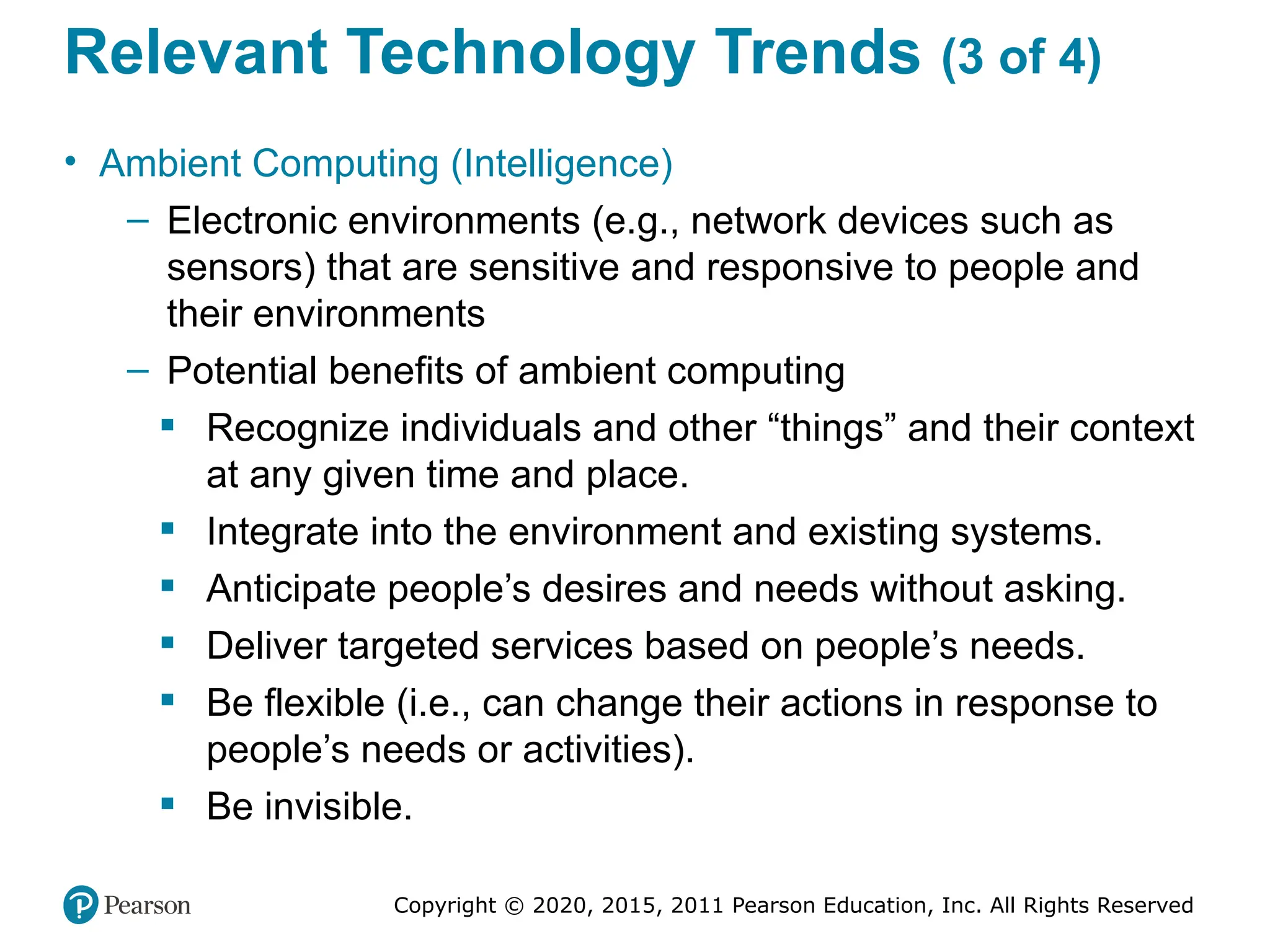 Copyright © 2020, 2015, 2011 Pearson Education, Inc. All Rights Reserved
Relevant Technology Trends (3 of 4)
• Ambient Computing (Intelligence)
– Electronic environments (e.g., network devices such as
sensors) that are sensitive and responsive to people and
their environments
– Potential benefits of ambient computing
 Recognize individuals and other “things” and their context
at any given time and place.
 Integrate into the environment and existing systems.
 Anticipate people’s desires and needs without asking.
 Deliver targeted services based on people’s needs.
 Be flexible (i.e., can change their actions in response to
people’s needs or activities).
 Be invisible.
 