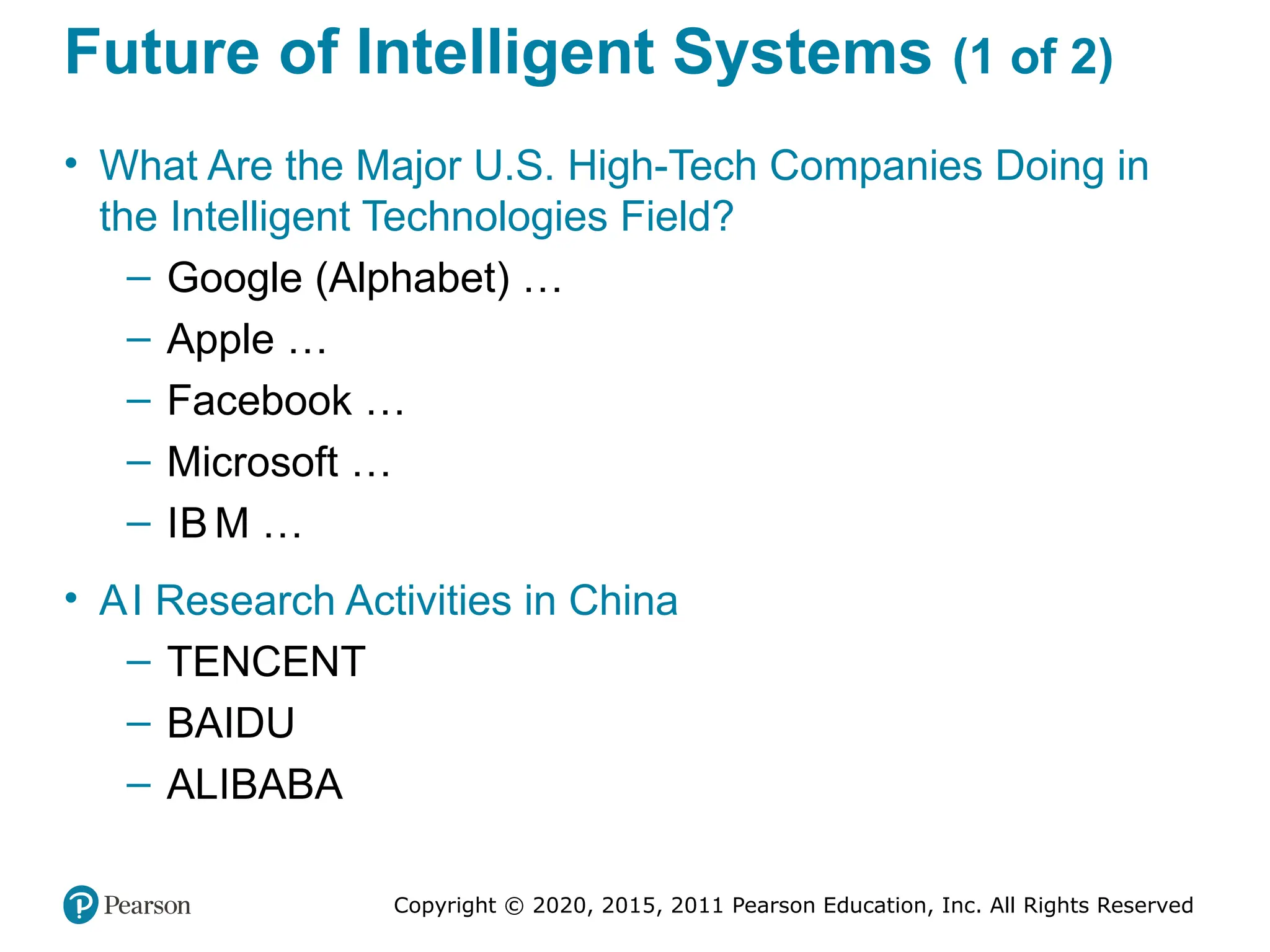 Copyright © 2020, 2015, 2011 Pearson Education, Inc. All Rights Reserved
Future of Intelligent Systems (1 of 2)
• What Are the Major U.S. High-Tech Companies Doing in
the Intelligent Technologies Field?
– Google (Alphabet) …
– Apple …
– Facebook …
– Microsoft …
– IB M …
• AI Research Activities in China
– TENCENT
– BAIDU
– ALIBABA
 