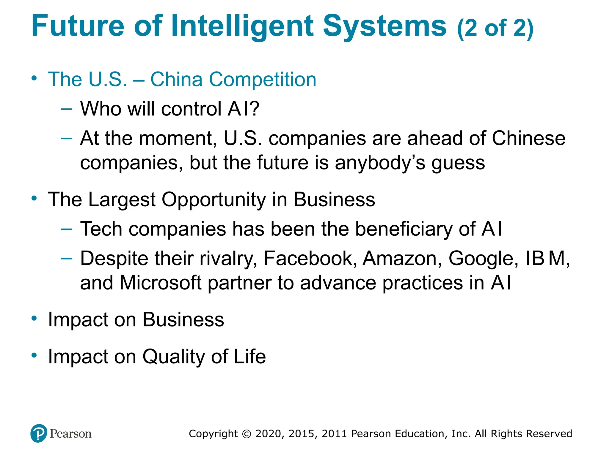 Copyright © 2020, 2015, 2011 Pearson Education, Inc. All Rights Reserved
Future of Intelligent Systems (2 of 2)
• The U.S. – China Competition
– Who will control AI?
– At the moment, U.S. companies are ahead of Chinese
companies, but the future is anybody’s guess
• The Largest Opportunity in Business
– Tech companies has been the beneficiary of AI
– Despite their rivalry, Facebook, Amazon, Google, IB M,
and Microsoft partner to advance practices in AI
• Impact on Business
• Impact on Quality of Life
 