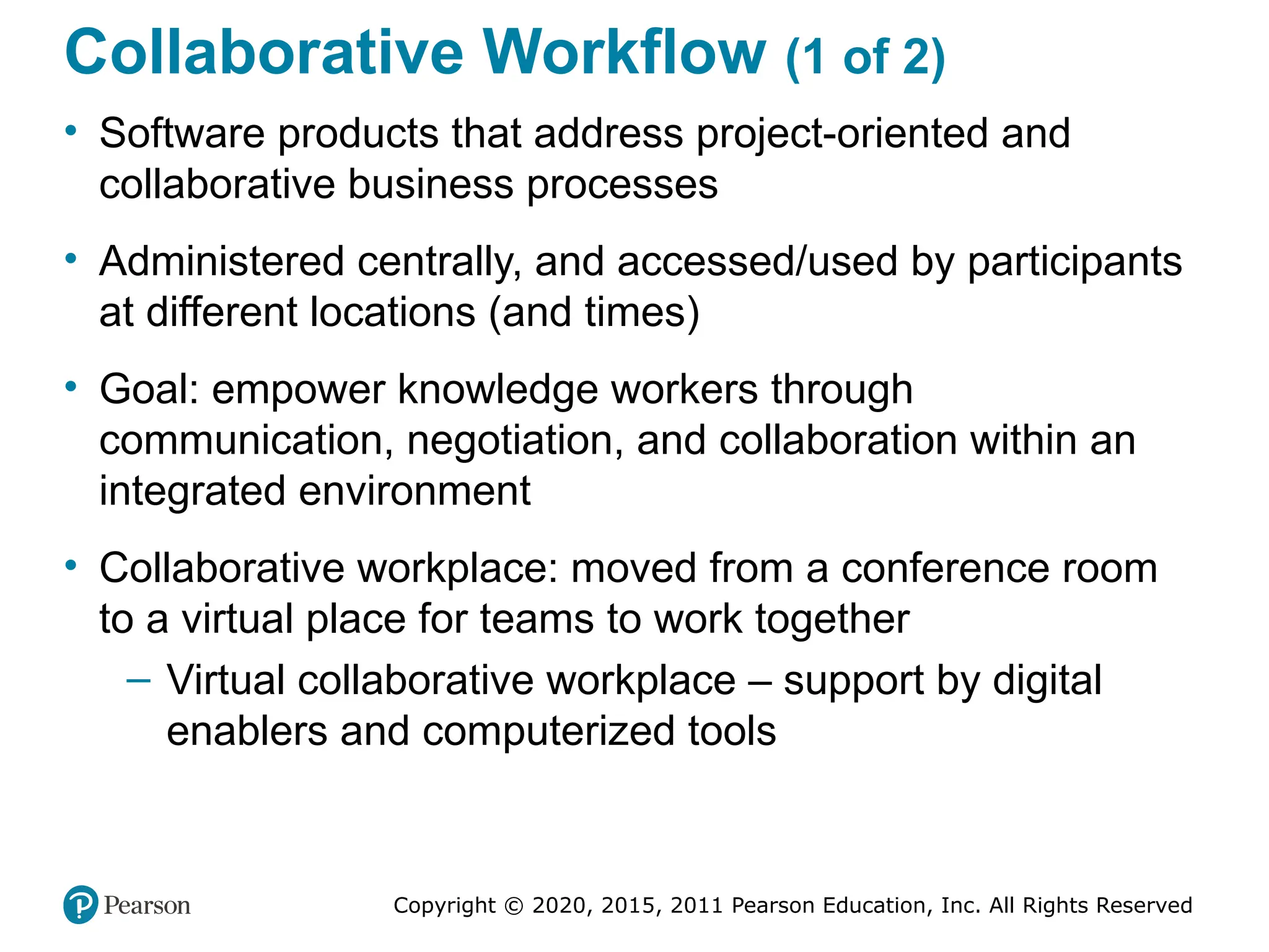 Copyright © 2020, 2015, 2011 Pearson Education, Inc. All Rights Reserved
Collaborative Workflow (1 of 2)
• Software products that address project-oriented and
collaborative business processes
• Administered centrally, and accessed/used by participants
at different locations (and times)
• Goal: empower knowledge workers through
communication, negotiation, and collaboration within an
integrated environment
• Collaborative workplace: moved from a conference room
to a virtual place for teams to work together
– Virtual collaborative workplace – support by digital
enablers and computerized tools
 