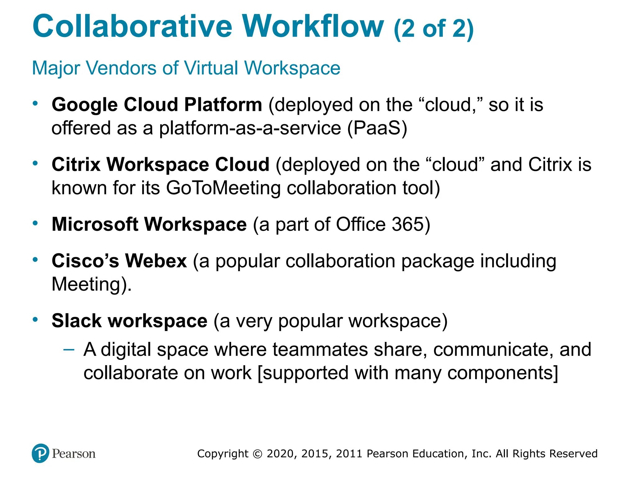 Copyright © 2020, 2015, 2011 Pearson Education, Inc. All Rights Reserved
Collaborative Workflow (2 of 2)
Major Vendors of Virtual Workspace
• Google Cloud Platform (deployed on the “cloud,” so it is
offered as a platform-as-a-service (PaaS)
• Citrix Workspace Cloud (deployed on the “cloud” and Citrix is
known for its GoToMeeting collaboration tool)
• Microsoft Workspace (a part of Office 365)
• Cisco’s Webex (a popular collaboration package including
Meeting).
• Slack workspace (a very popular workspace)
– A digital space where teammates share, communicate, and
collaborate on work [supported with many components]
 