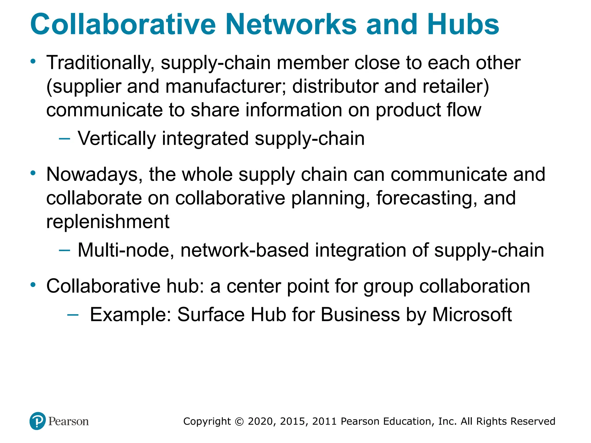 Copyright © 2020, 2015, 2011 Pearson Education, Inc. All Rights Reserved
Collaborative Networks and Hubs
• Traditionally, supply-chain member close to each other
(supplier and manufacturer; distributor and retailer)
communicate to share information on product flow
– Vertically integrated supply-chain
• Nowadays, the whole supply chain can communicate and
collaborate on collaborative planning, forecasting, and
replenishment
– Multi-node, network-based integration of supply-chain
• Collaborative hub: a center point for group collaboration
– Example: Surface Hub for Business by Microsoft
 