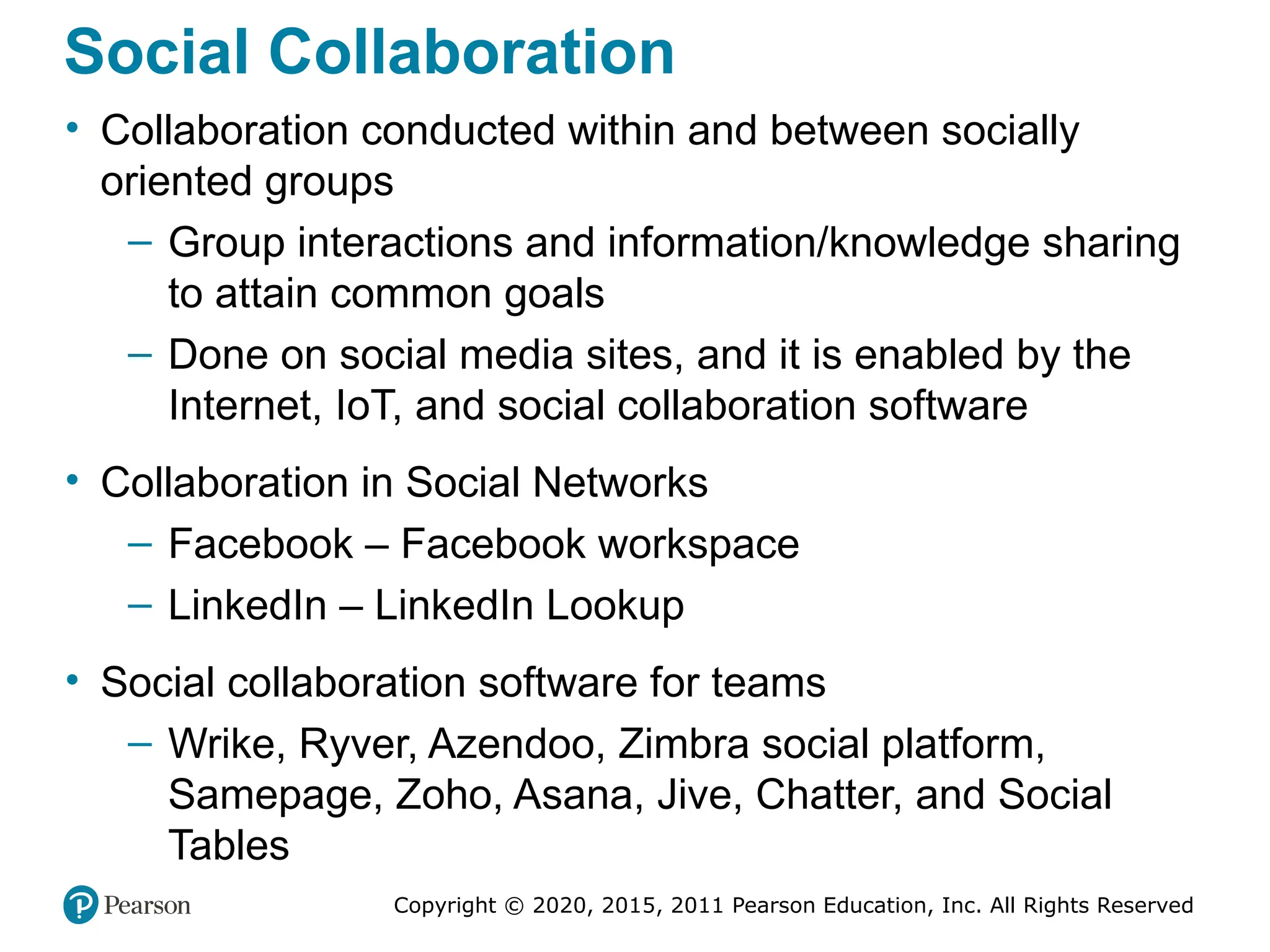 Copyright © 2020, 2015, 2011 Pearson Education, Inc. All Rights Reserved
Social Collaboration
• Collaboration conducted within and between socially
oriented groups
– Group interactions and information/knowledge sharing
to attain common goals
– Done on social media sites, and it is enabled by the
Internet, IoT, and social collaboration software
• Collaboration in Social Networks
– Facebook – Facebook workspace
– LinkedIn – LinkedIn Lookup
• Social collaboration software for teams
– Wrike, Ryver, Azendoo, Zimbra social platform,
Samepage, Zoho, Asana, Jive, Chatter, and Social
Tables
 