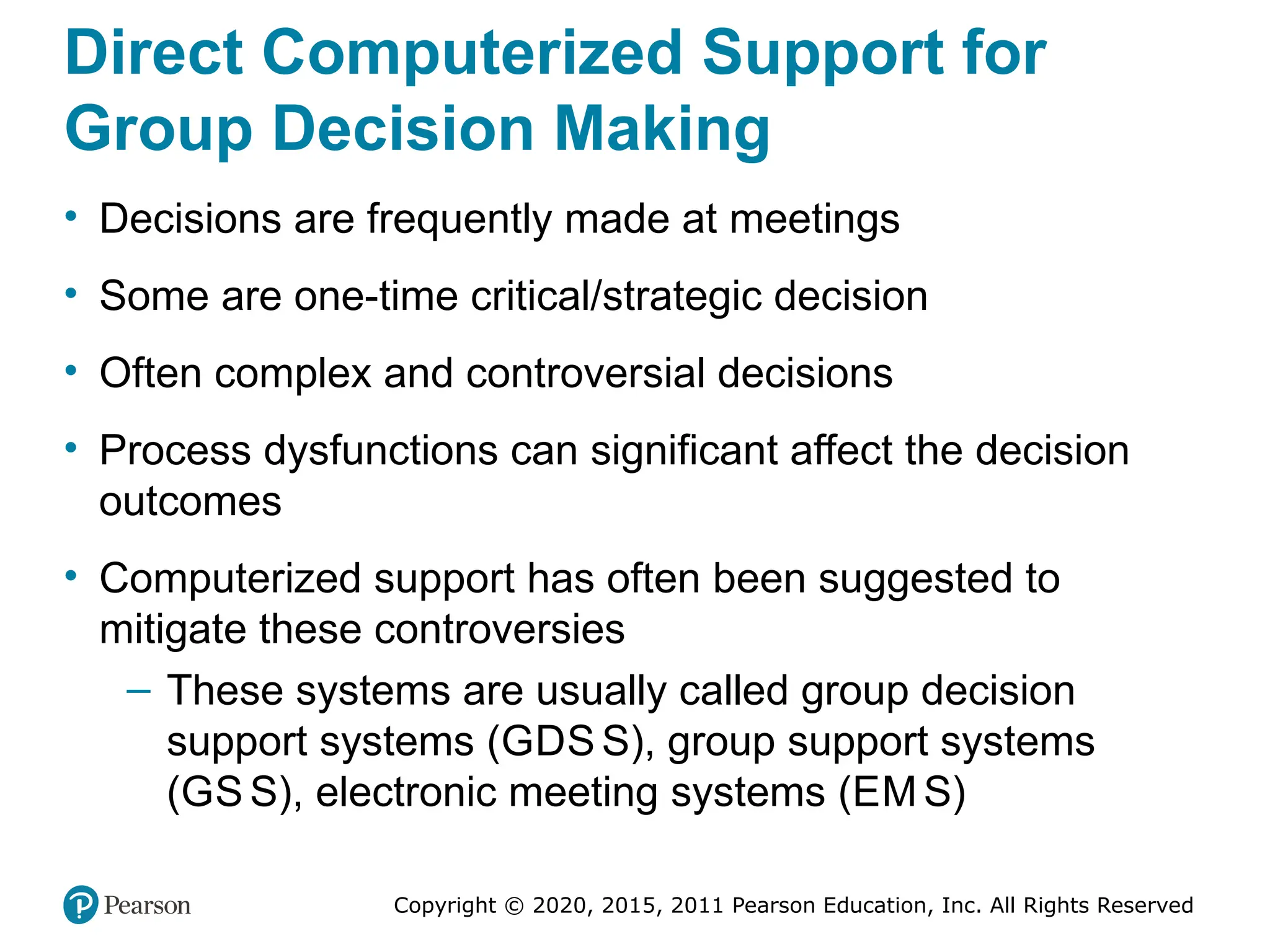 Copyright © 2020, 2015, 2011 Pearson Education, Inc. All Rights Reserved
Direct Computerized Support for
Group Decision Making
• Decisions are frequently made at meetings
• Some are one-time critical/strategic decision
• Often complex and controversial decisions
• Process dysfunctions can significant affect the decision
outcomes
• Computerized support has often been suggested to
mitigate these controversies
– These systems are usually called group decision
support systems (GDS S), group support systems
(GS S), electronic meeting systems (EM S)
 