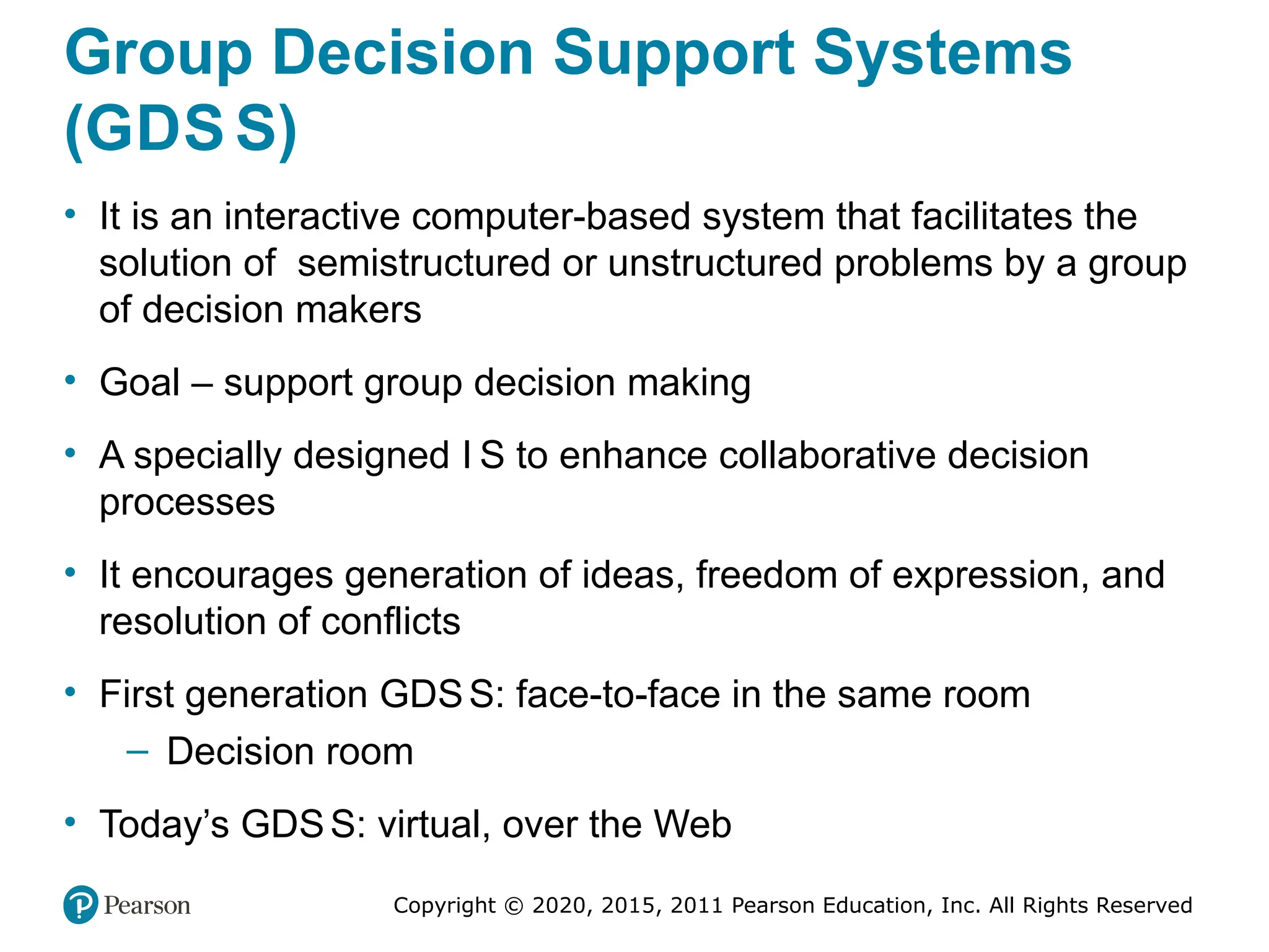 Copyright © 2020, 2015, 2011 Pearson Education, Inc. All Rights Reserved
Group Decision Support Systems
(GDS S)
• It is an interactive computer-based system that facilitates the
solution of semistructured or unstructured problems by a group
of decision makers
• Goal – support group decision making
• A specially designed I S to enhance collaborative decision
processes
• It encourages generation of ideas, freedom of expression, and
resolution of conflicts
• First generation GDSS: face-to-face in the same room
– Decision room
• Today’s GDSS: virtual, over the Web
 
